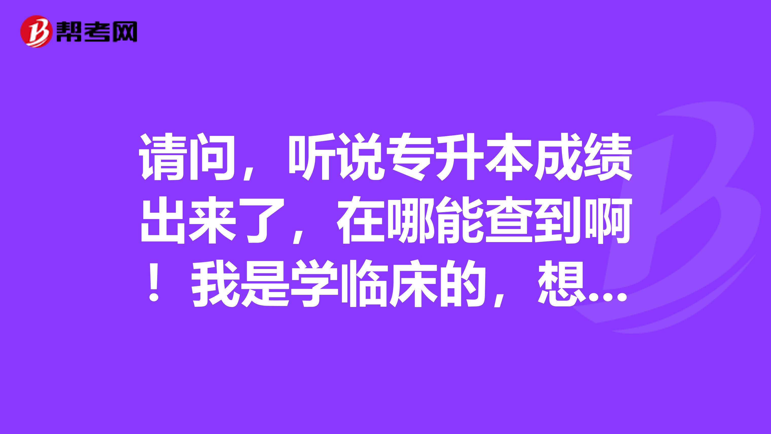 请问,听说专升本成绩出来了,在哪能查到啊!我是学临床的,想尽快知道成绩,谢谢了