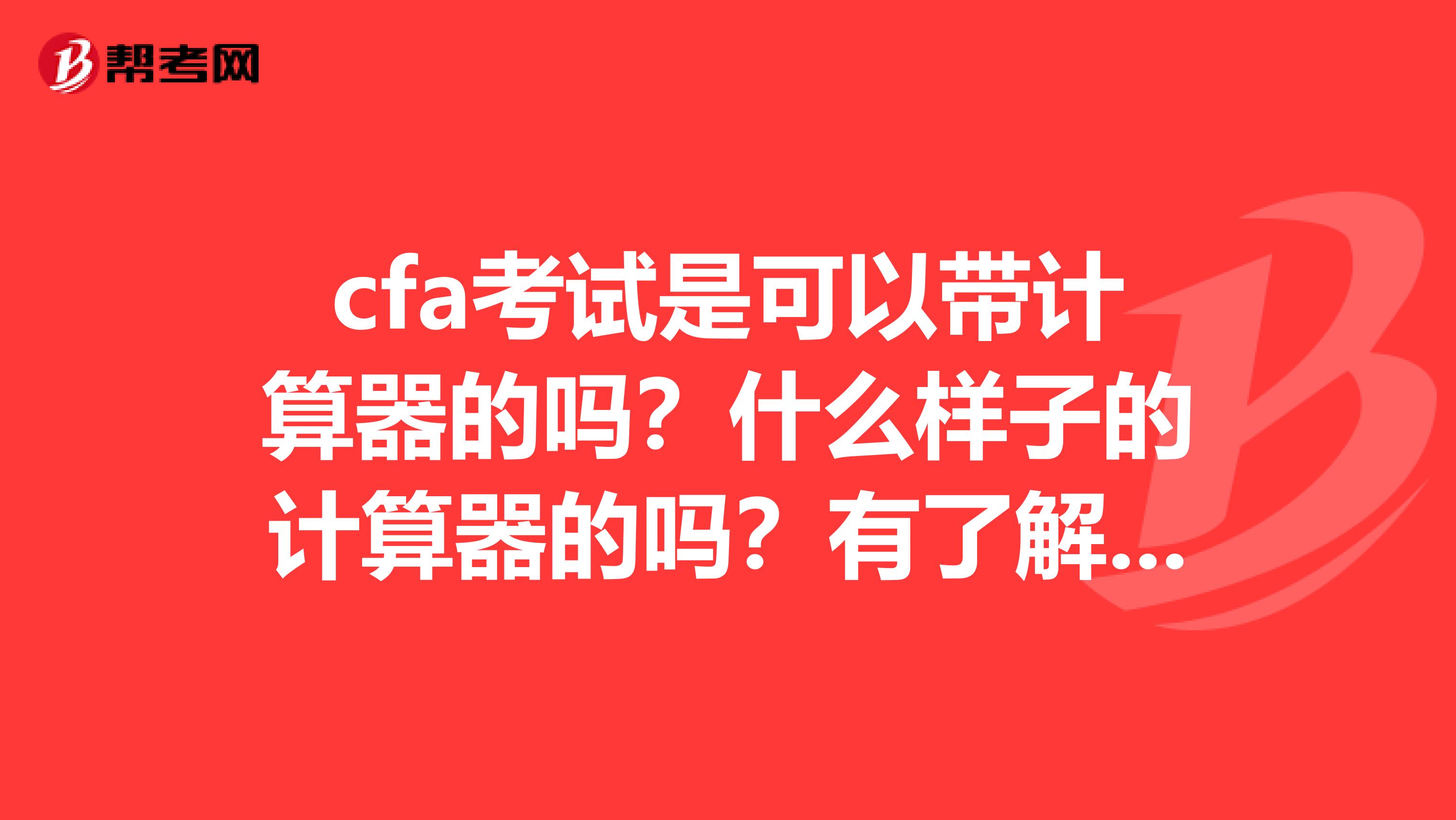 cfa考试是可以带计算器的吗?什么样子的计算器的吗?有了解的吗?
