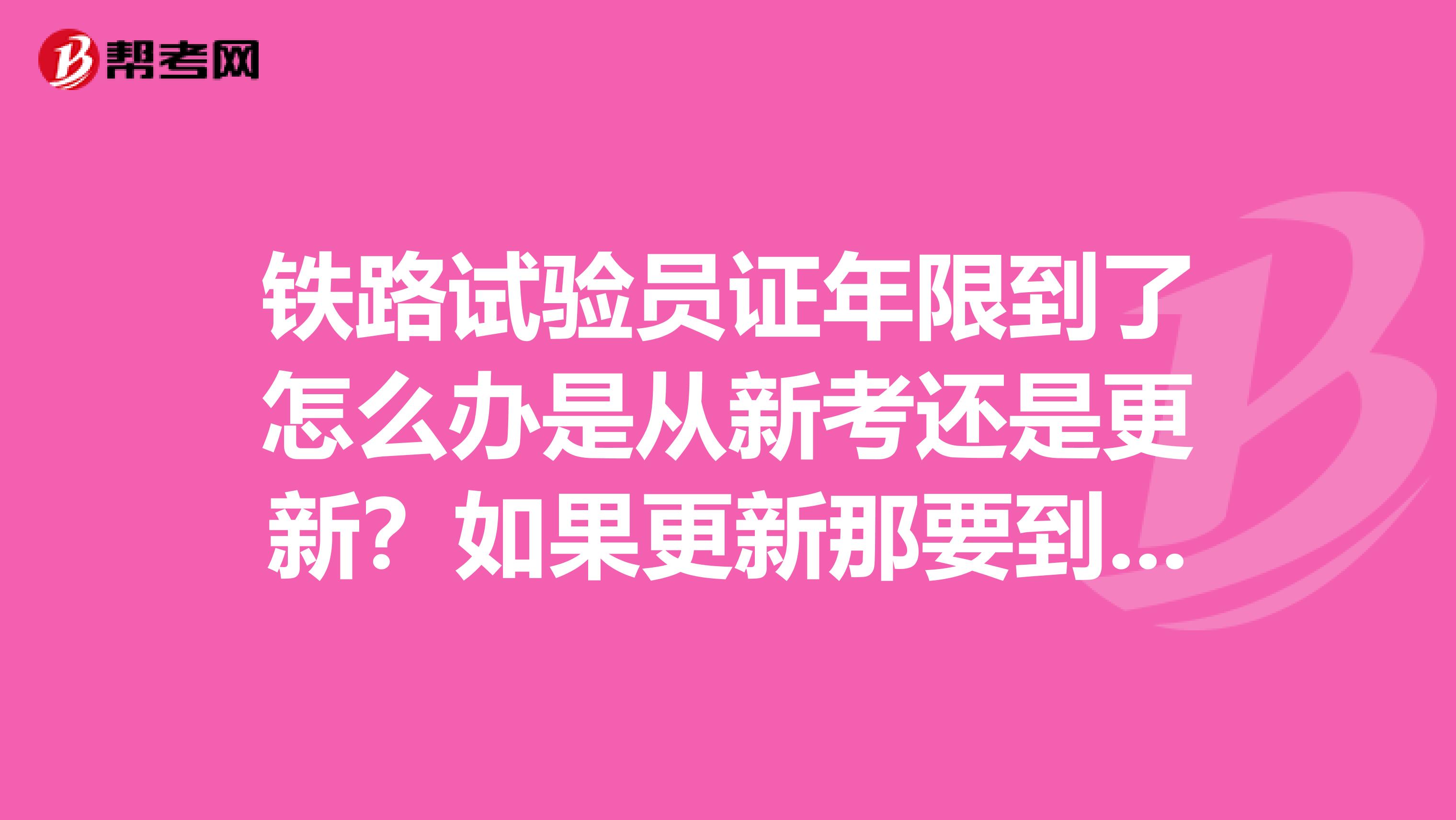 铁路试验员证年限到了怎么办是从新考还是更新?如果更新那要到哪更新?