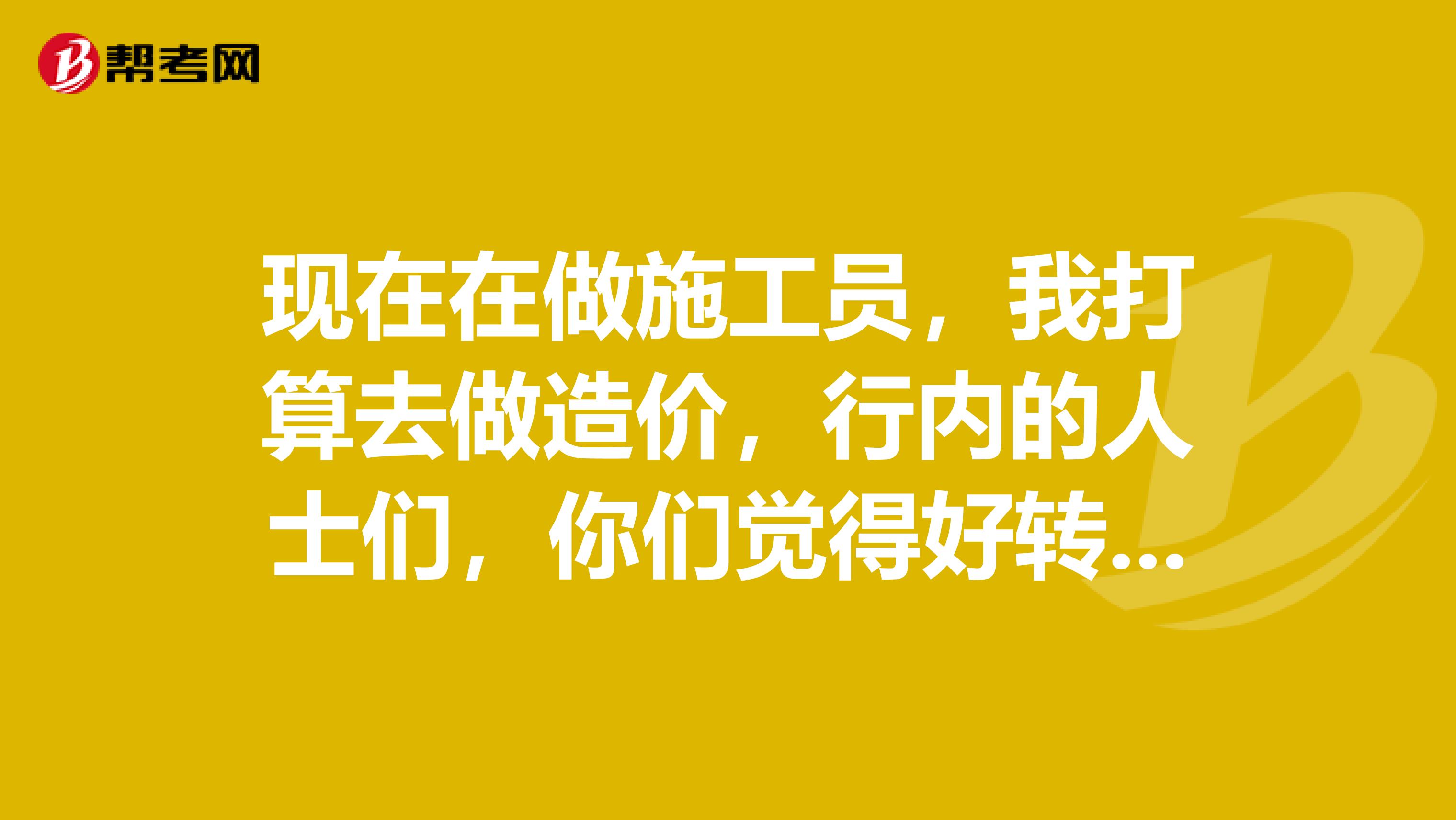 现在在做施工员,我打算去做造价,行内的人士们,你们觉得好转么?毫无头绪。。我是应该先看书再转造价,还是转过去以后再看书一边工作一遍学习呢?