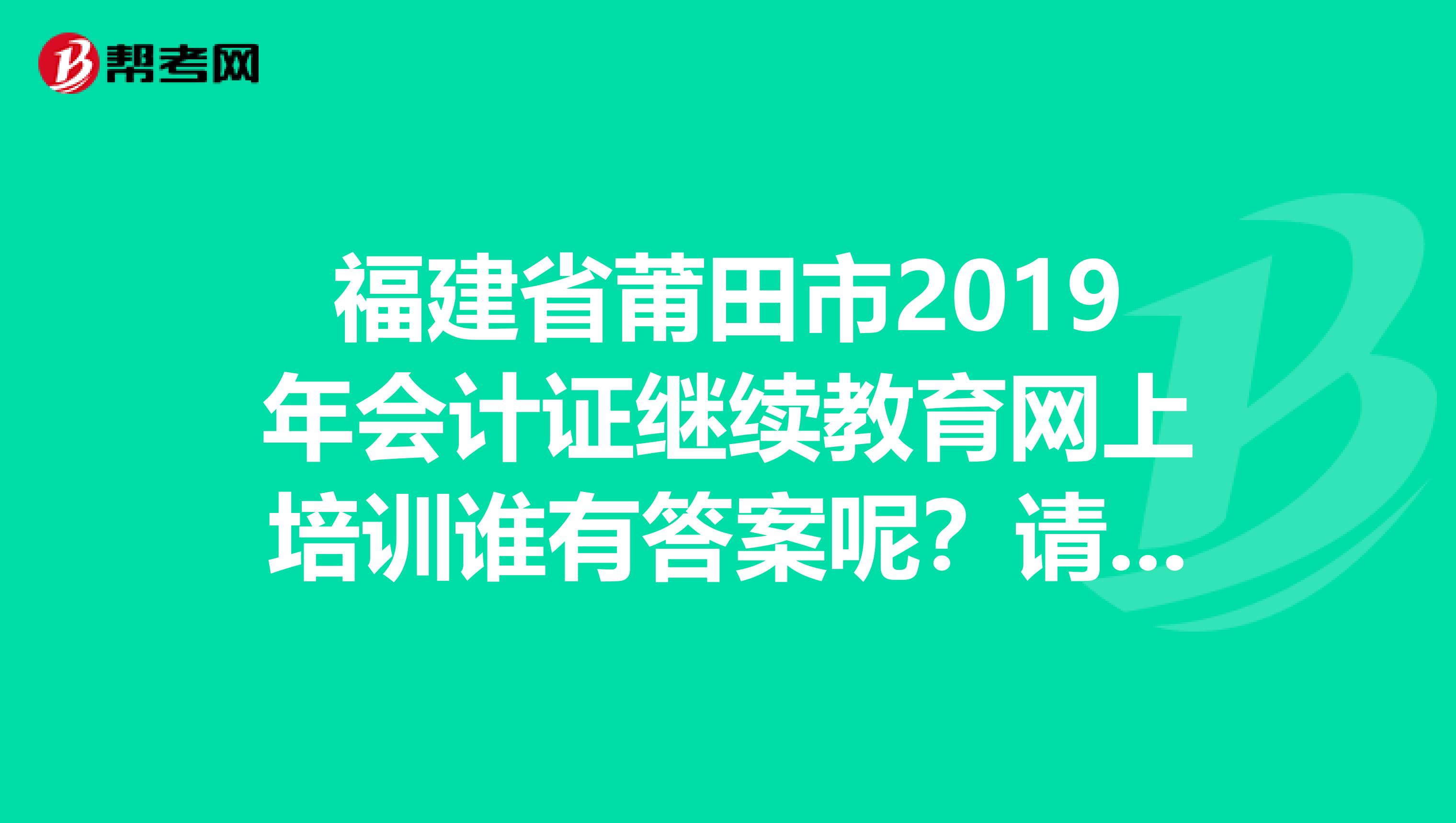 福建省莆田市2019年会计证继续教育网上培训谁有答案呢？请看补充问题