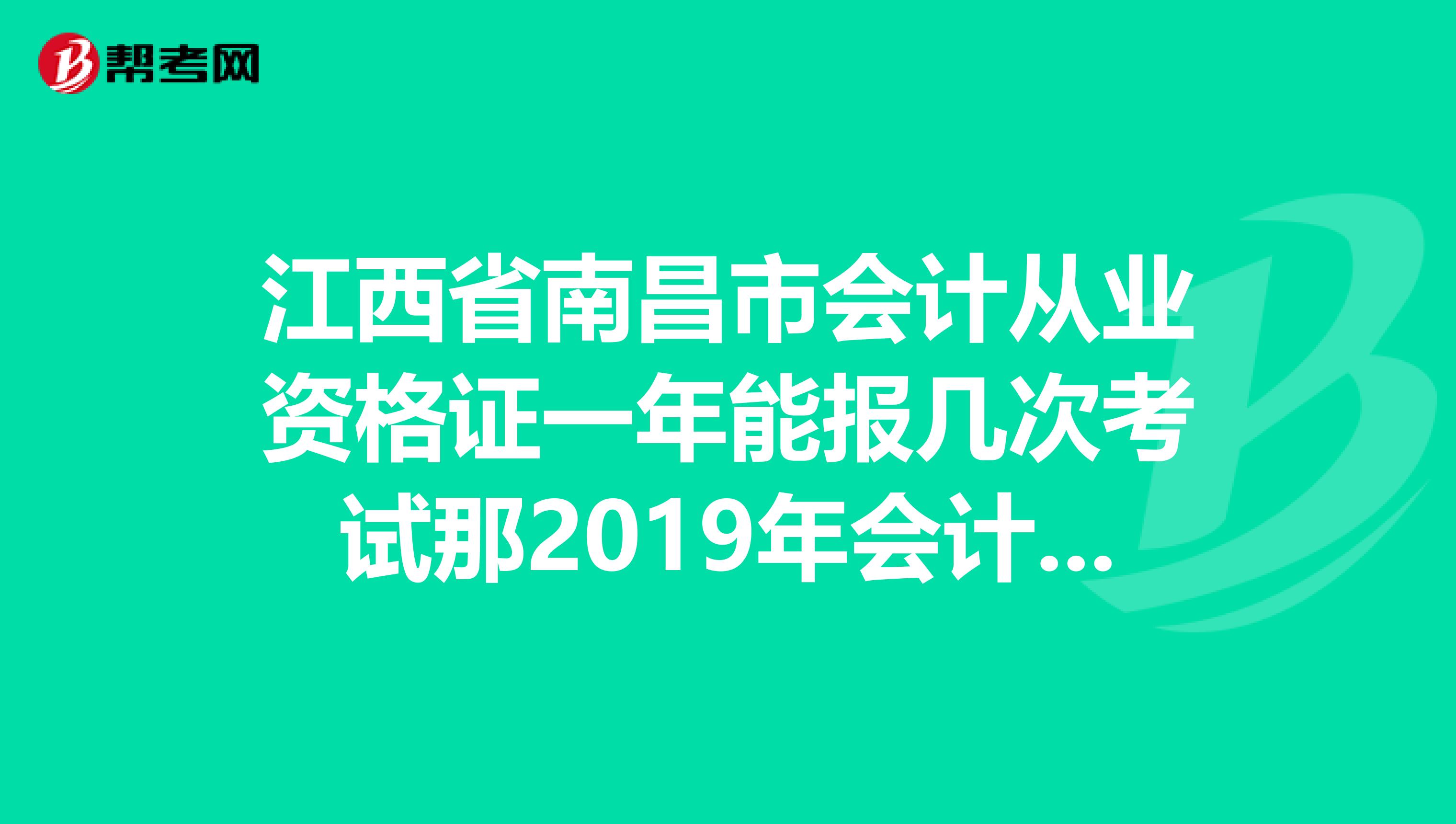江西省南昌市会计从业资格证一年能报几次考试那2019年会计从业资格证报名时间是什么时候2019年下半年