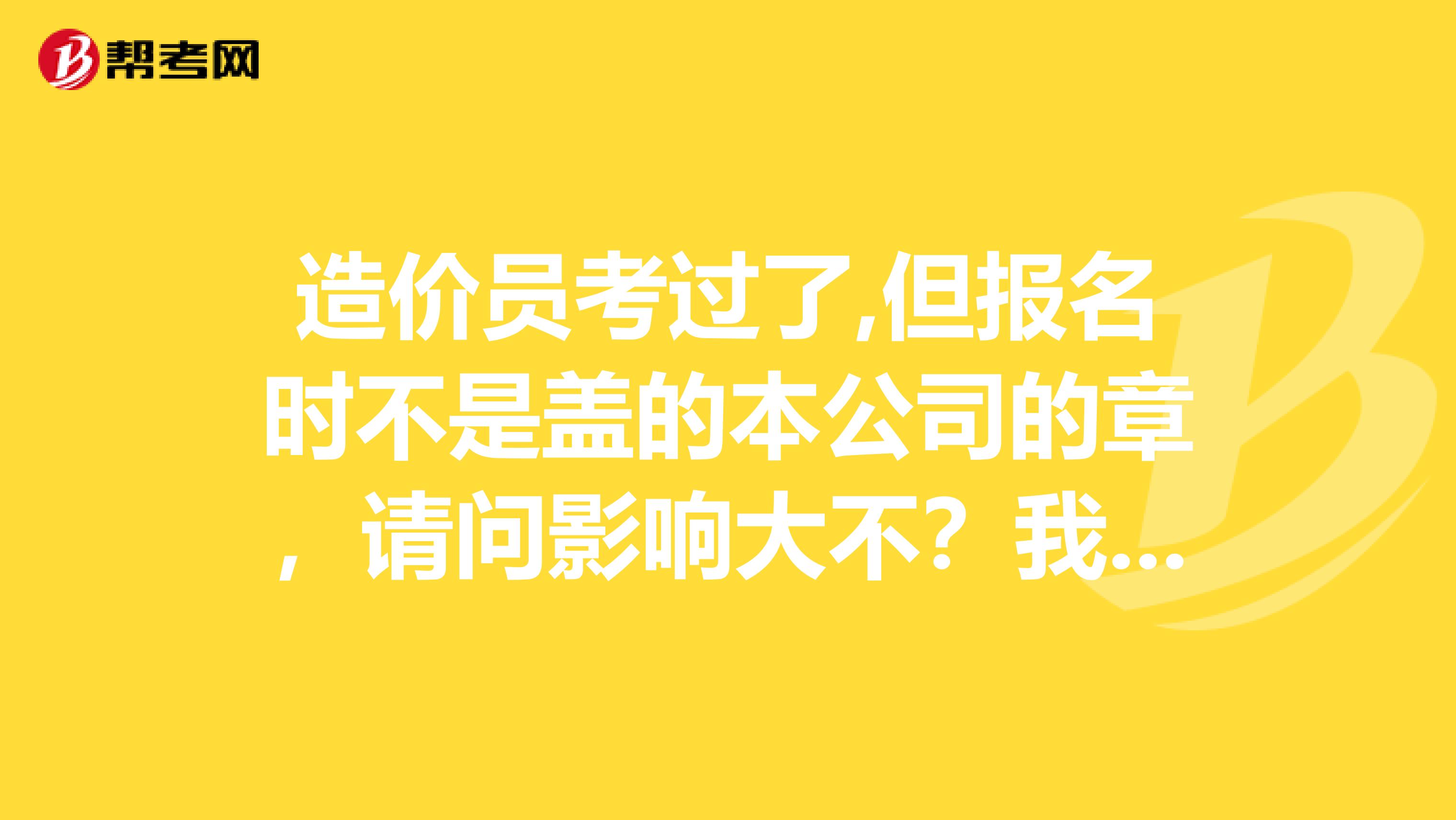 造价员考过了,但报名时不是盖的本公司的章，请问影响大不？我该怎么办呢