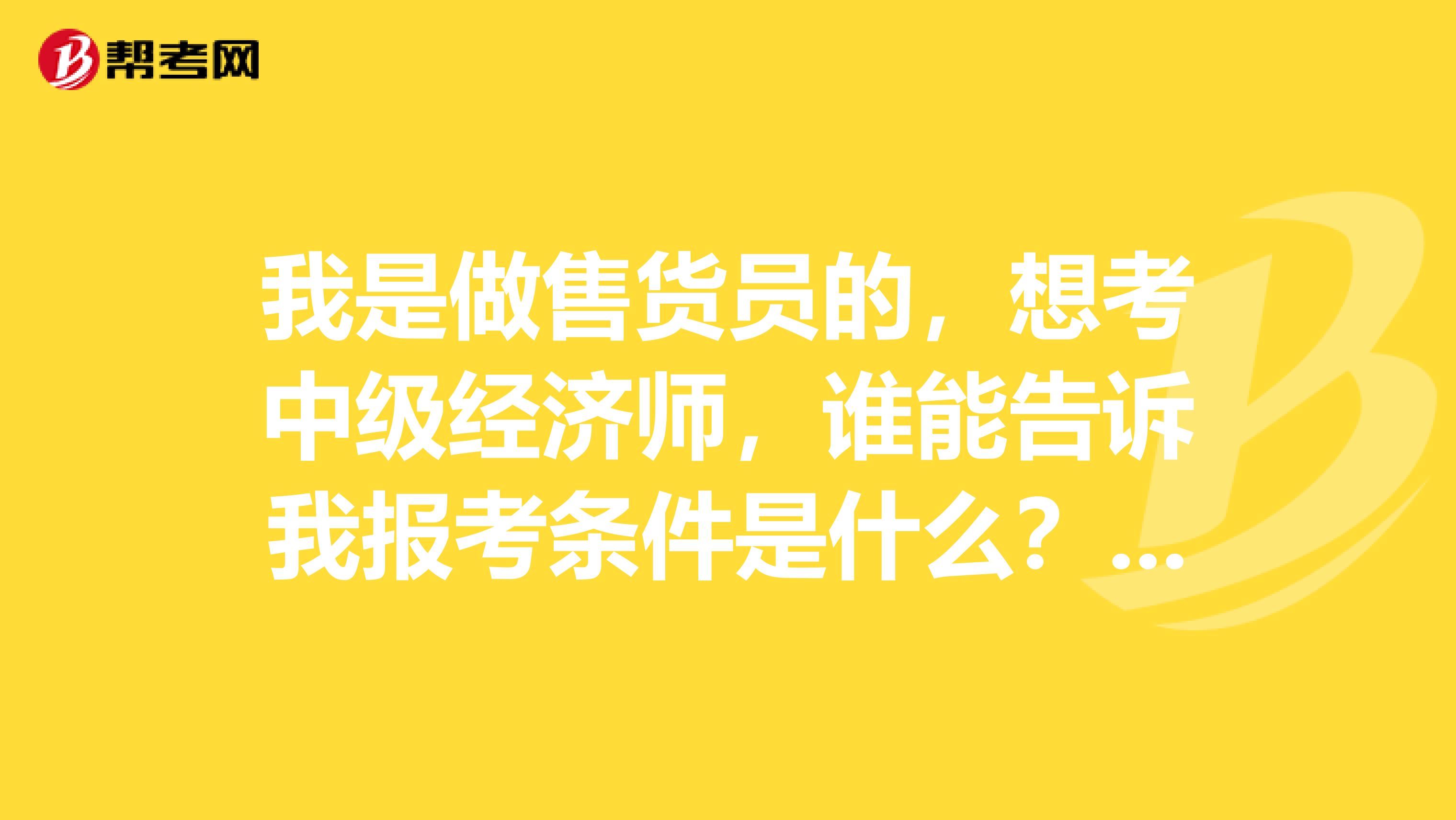我是做售货员的,想考中级经济师,谁能告诉我报考条件是什么?谢谢!