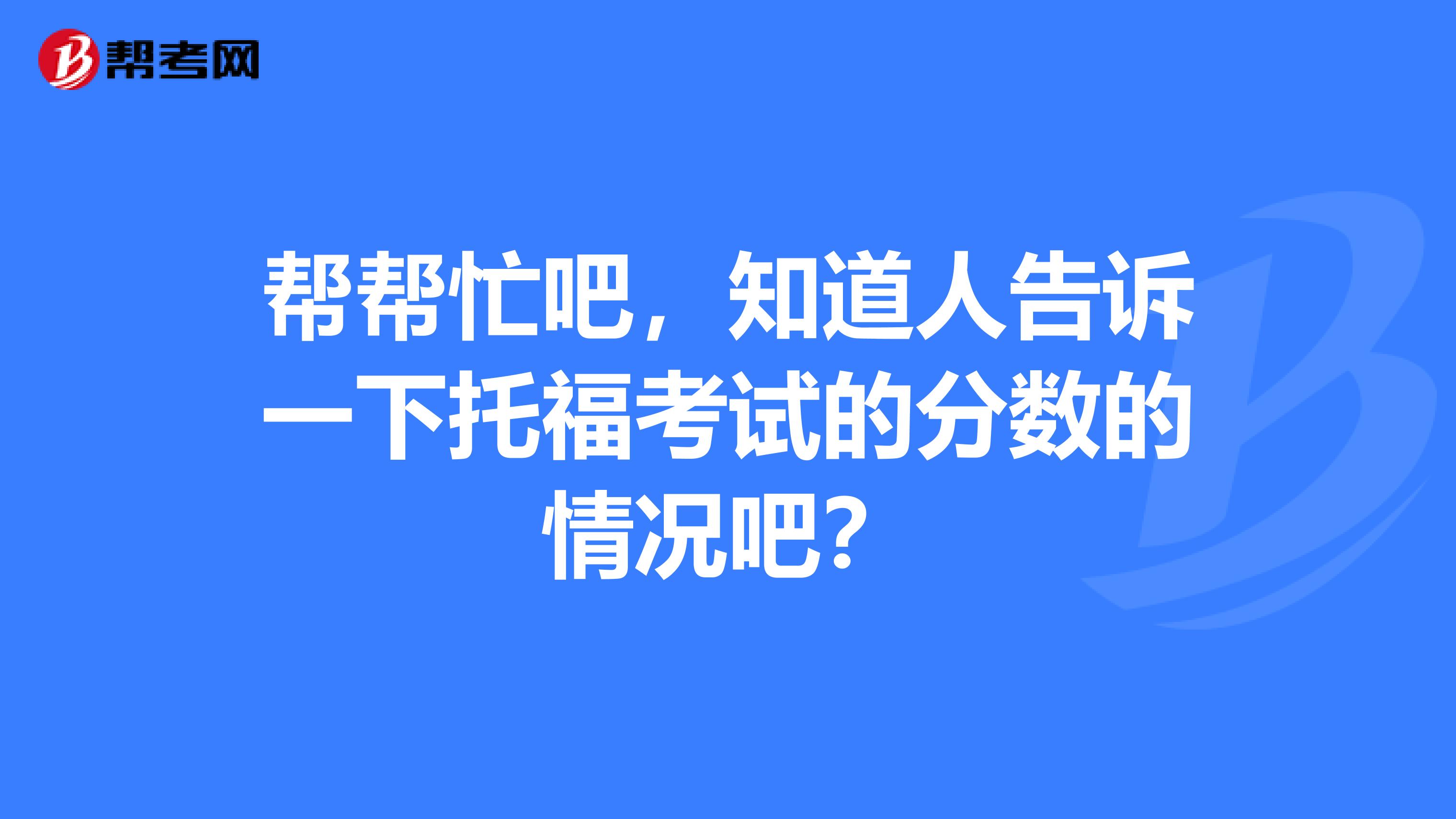 帮帮忙吧,知道人告诉一下托福考试的分数的情况吧?