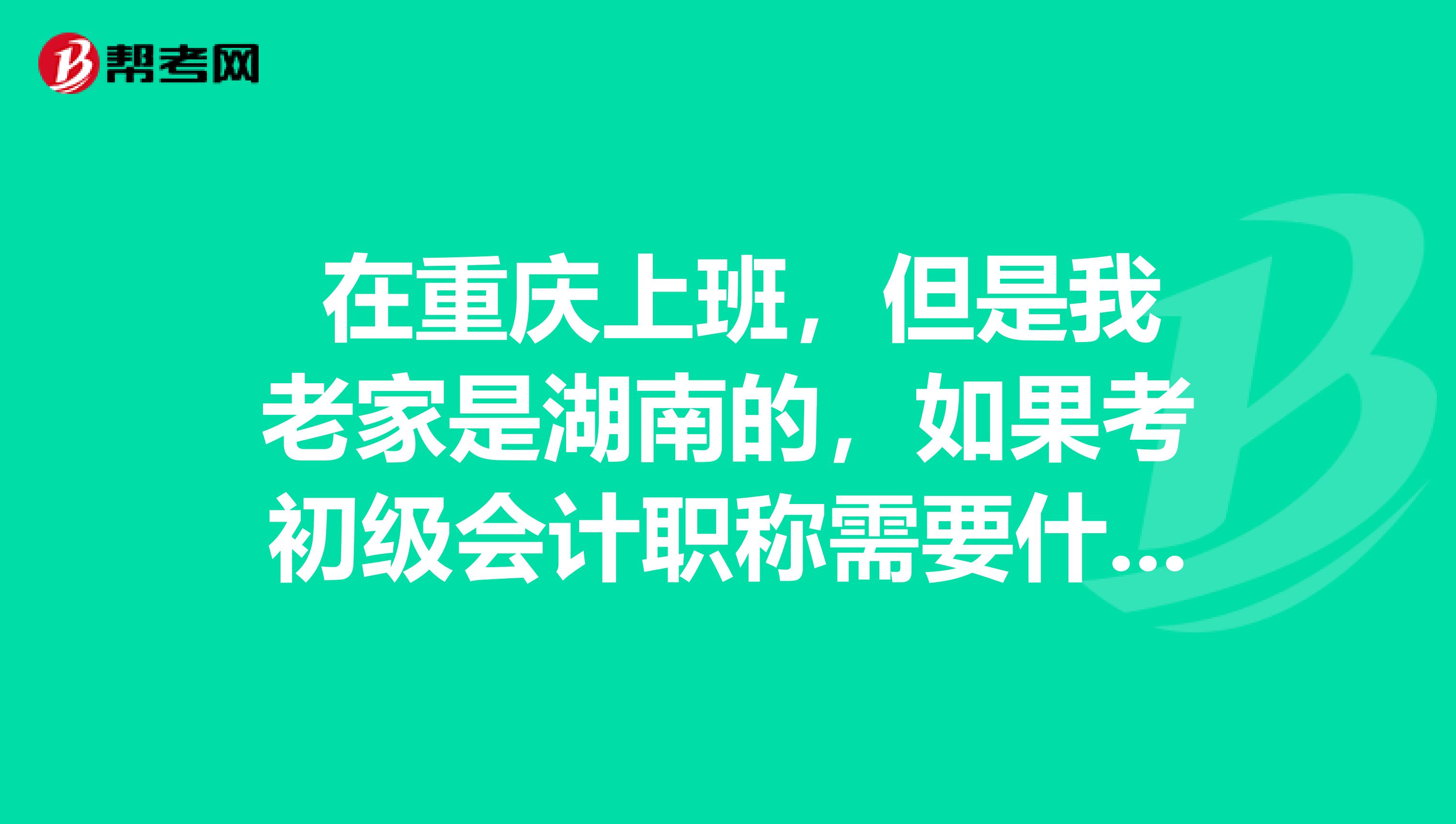  在重庆上班，但是我老家是湖南的，如果考初级会计职称需要什么要求？