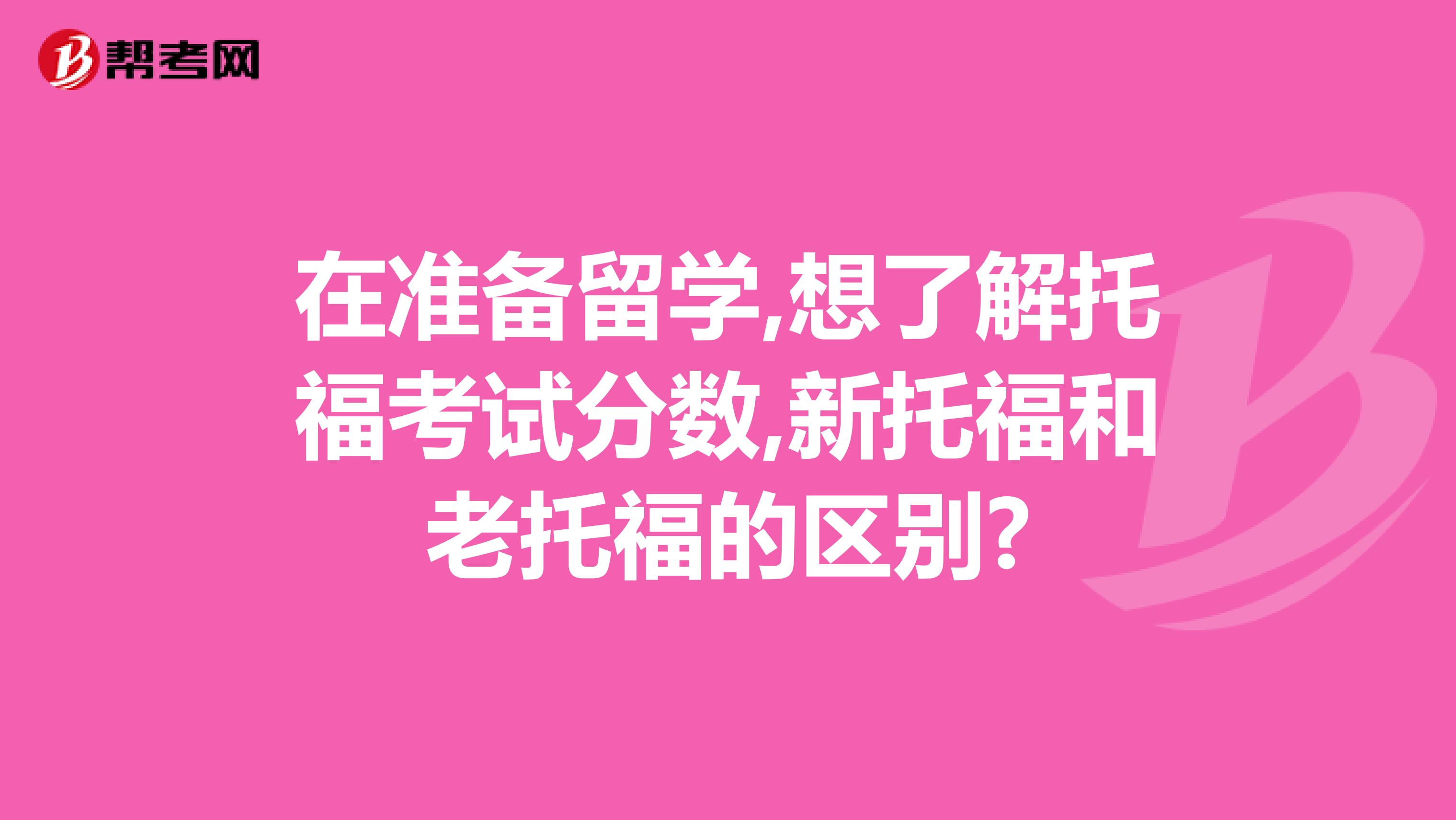 在准备留学,想了解托福考试分数,新托福和老托福的区别?