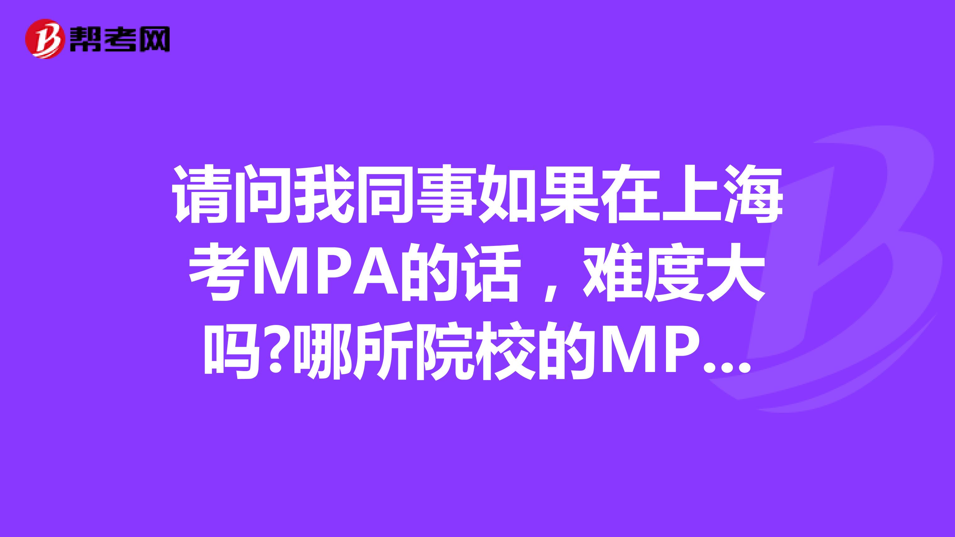 请问我同事如果在上海考MPA的话，难度大吗?哪所院校的MPA比较好?
