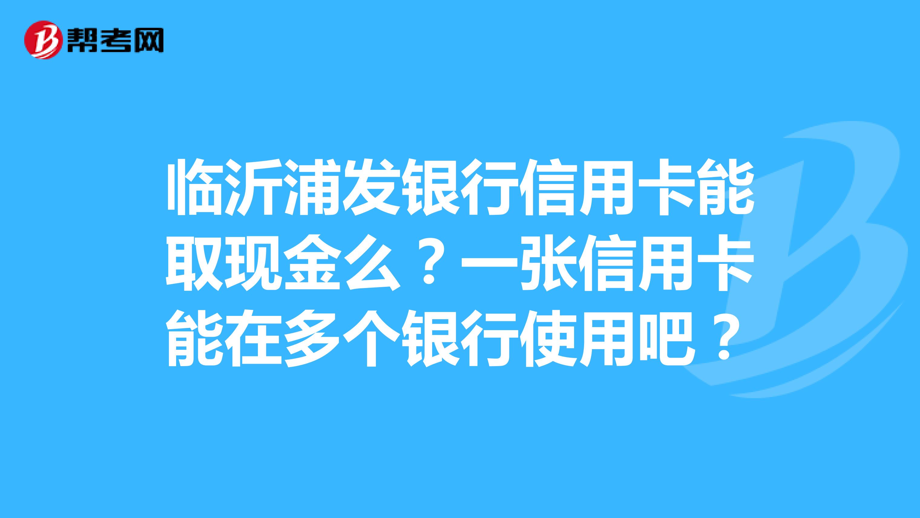 臨沂浦發銀行信用卡能取現金麼?一張信用卡能在多個銀行使用吧?