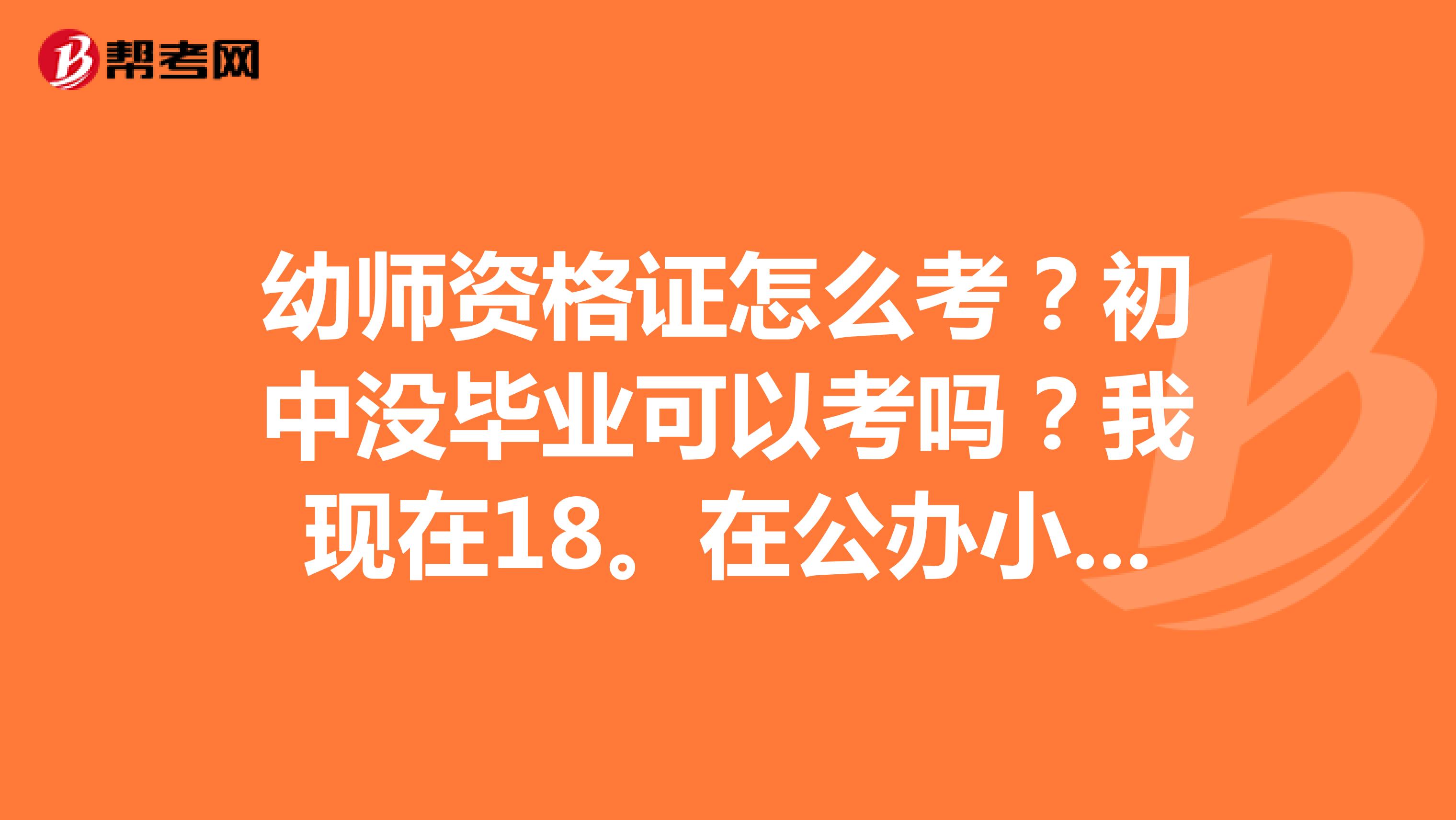 幼師資格證怎么考？初中沒畢業可以考嗎？我現在18。在公辦小學幼兒園里當老師。工資太低。想考一個證?？尚?？