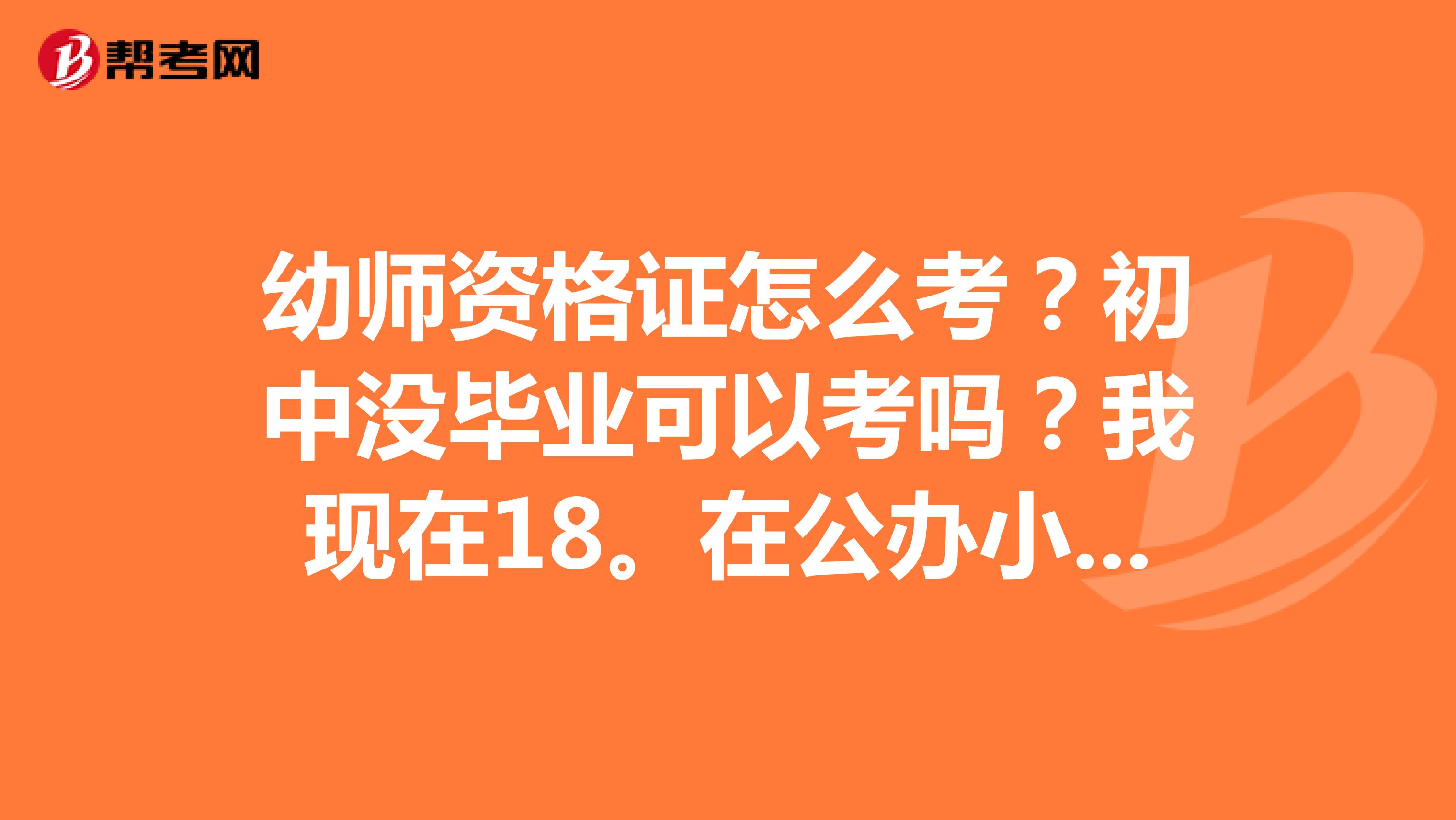 幼师资格证怎么考？初中没毕业可以考吗？我现在18。在公办小学幼儿园里当老师。工资太低。想考一个证。可行？