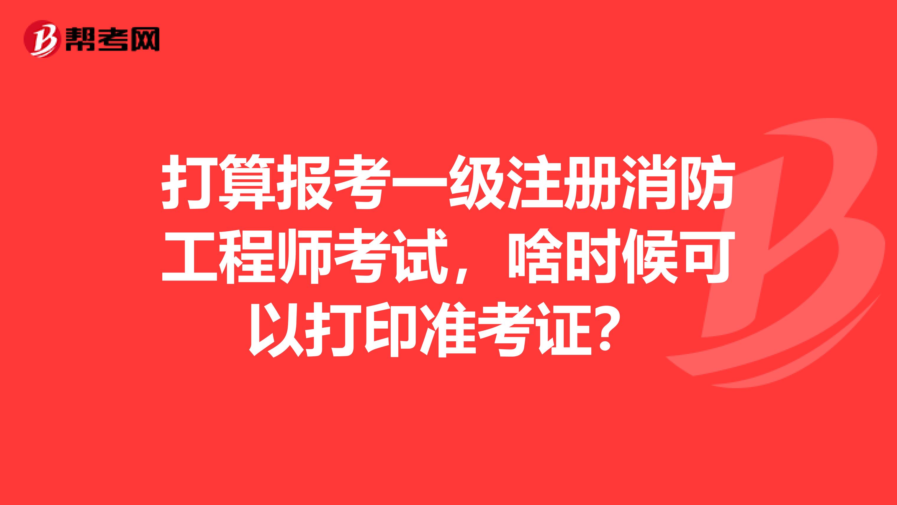 打算報考一級注冊消防工程師考試，啥時候可以打印準考證？