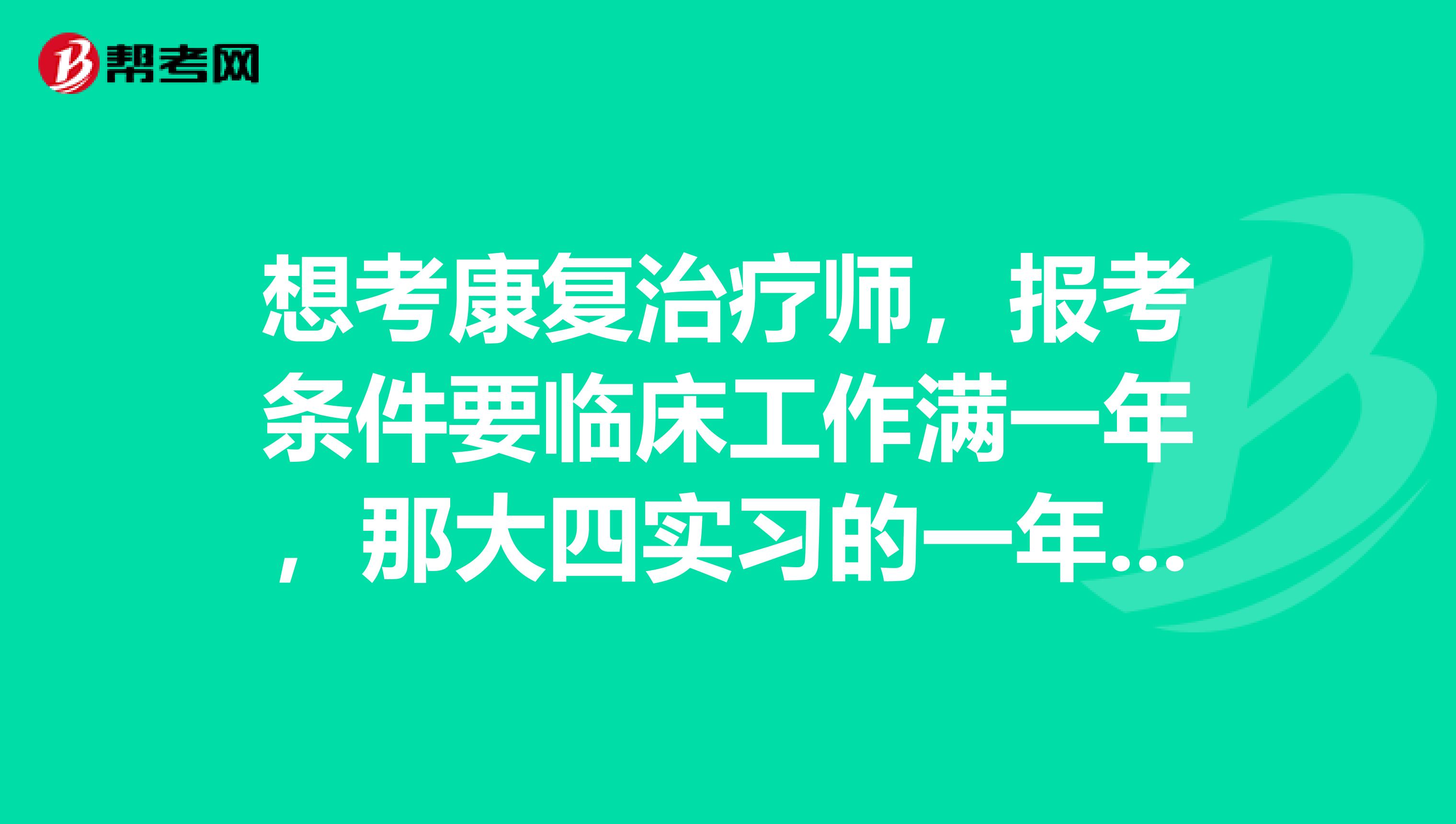 想考康复治疗师,报考条件要临床工作满一年,那大四实习的一年算吗?还是一定得毕业后工作一年才能考?
