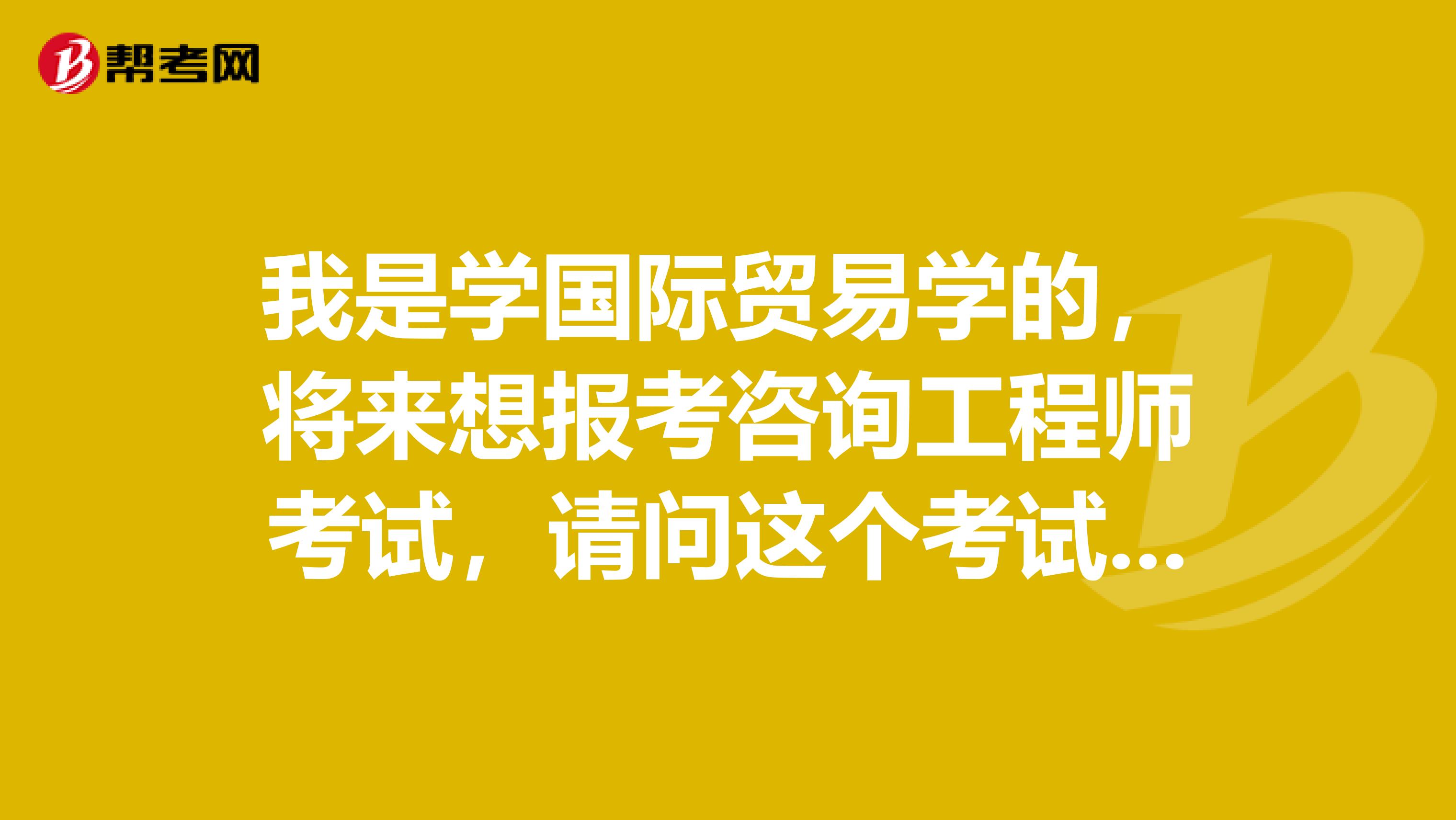 我是学国际贸易学的,将来想报考咨询工程师考试,请问这个考试科目有哪些?都考什么内容?