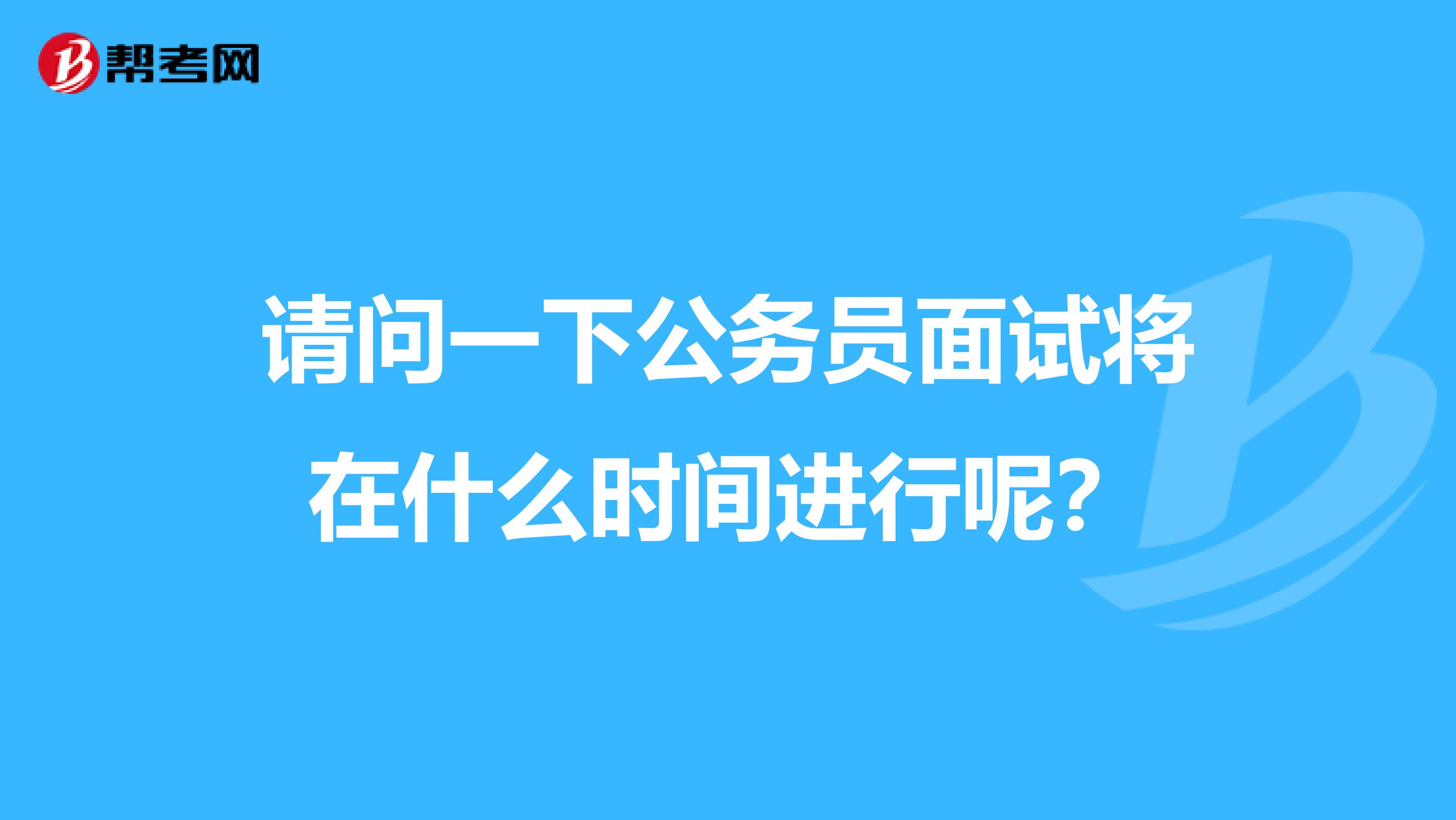 请问一下公务员面试将在什么时间进行呢？