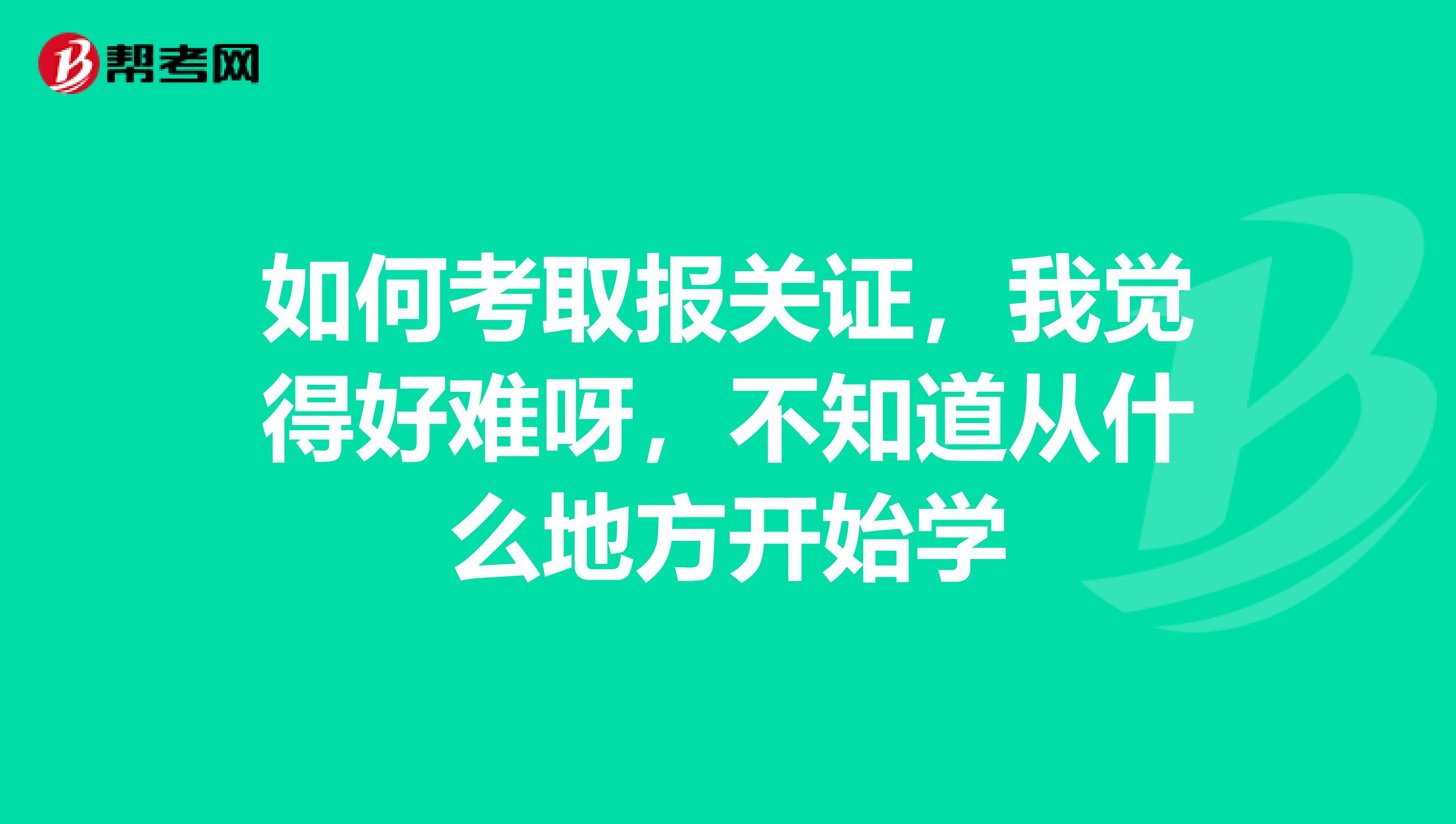 如何考取报关证，我觉得好难呀，不知道从什么地方开始学