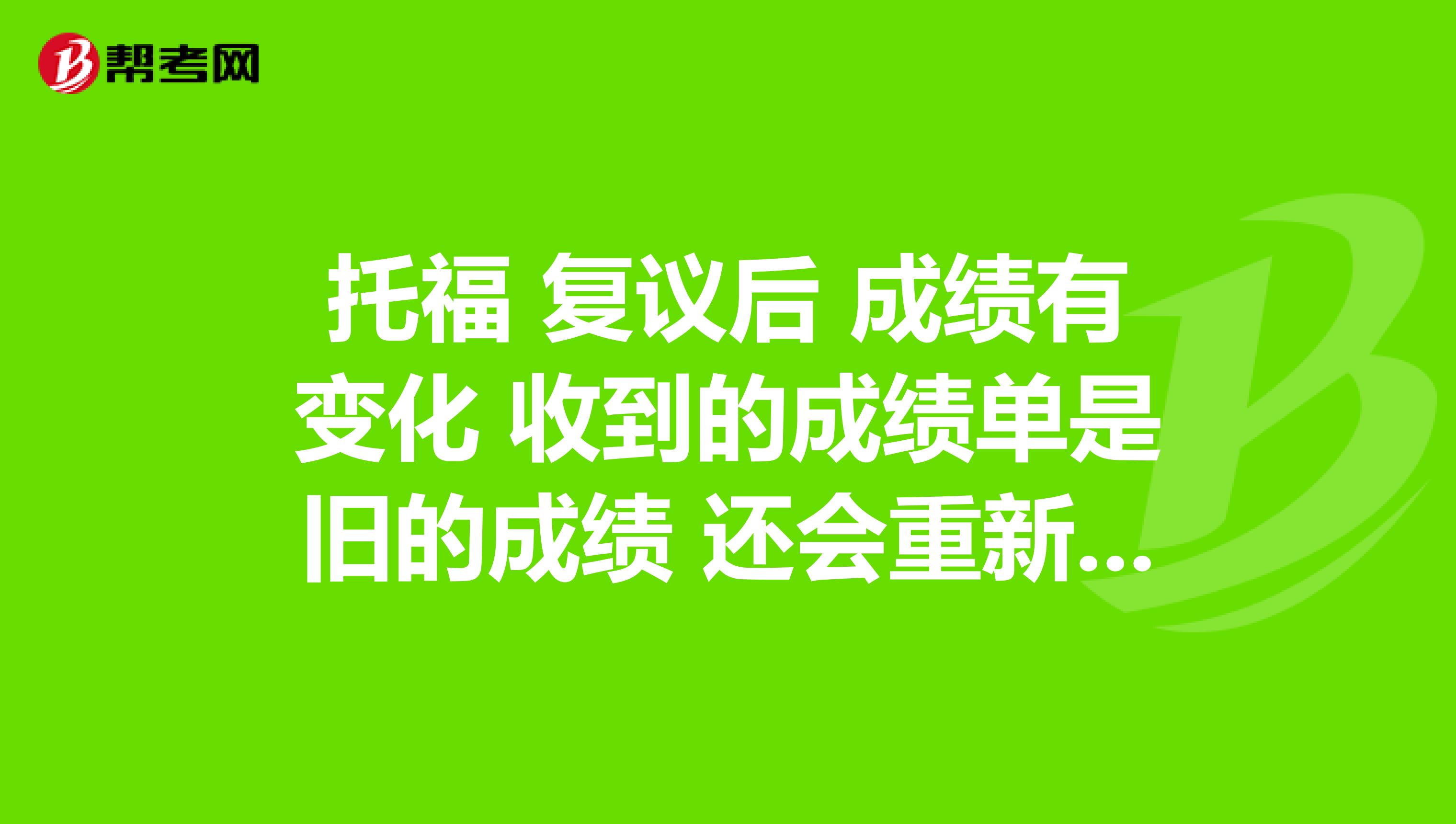 托福 復議后 成績有變化 收到的成績單是舊的成績 還會重新寄新的紙質成績單嗎?
