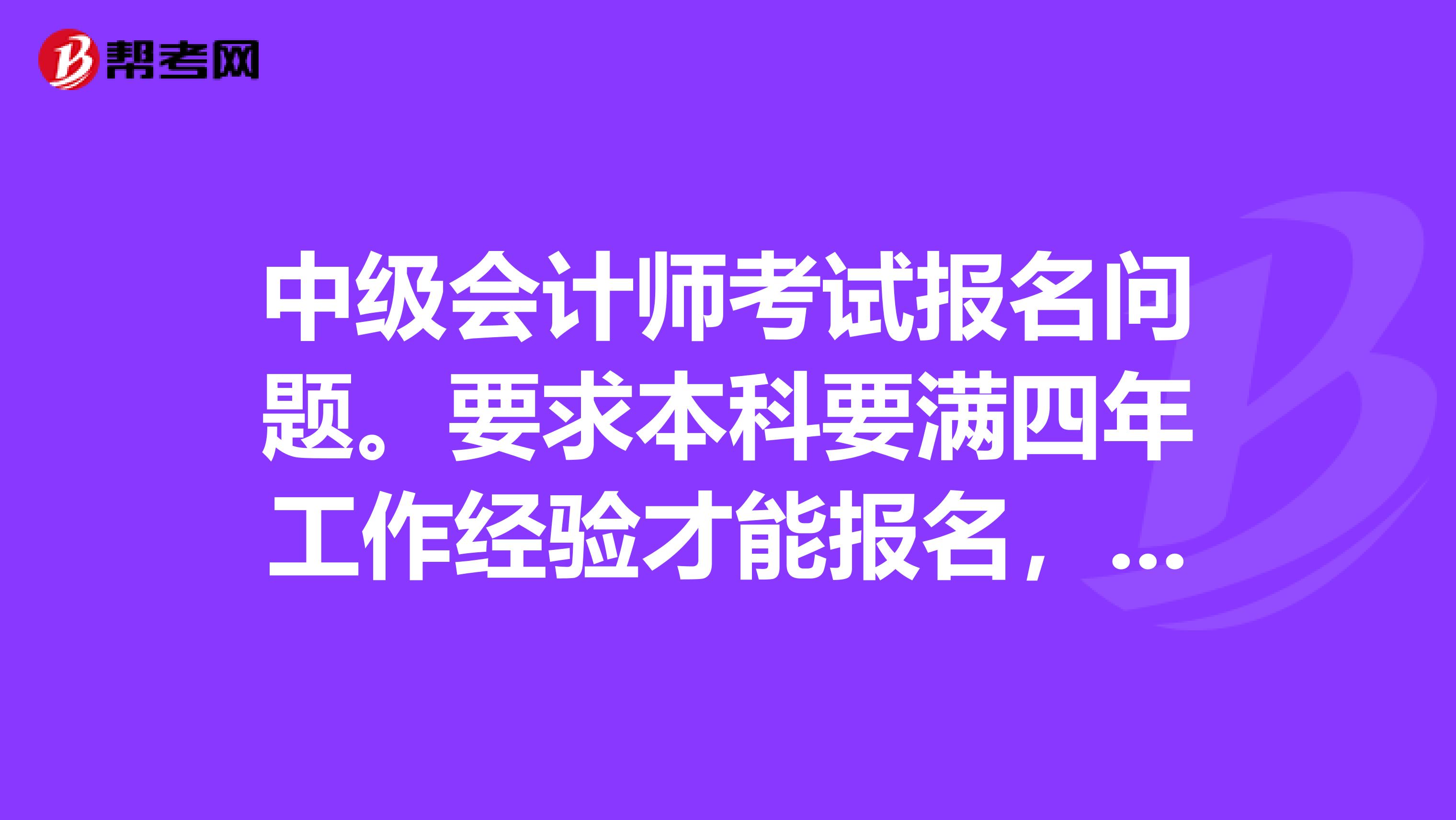 中级会计师考试报名问题。要求本科要满四年工作经验才能报名，我是在学校考的上岗证，到现在已经四年了。