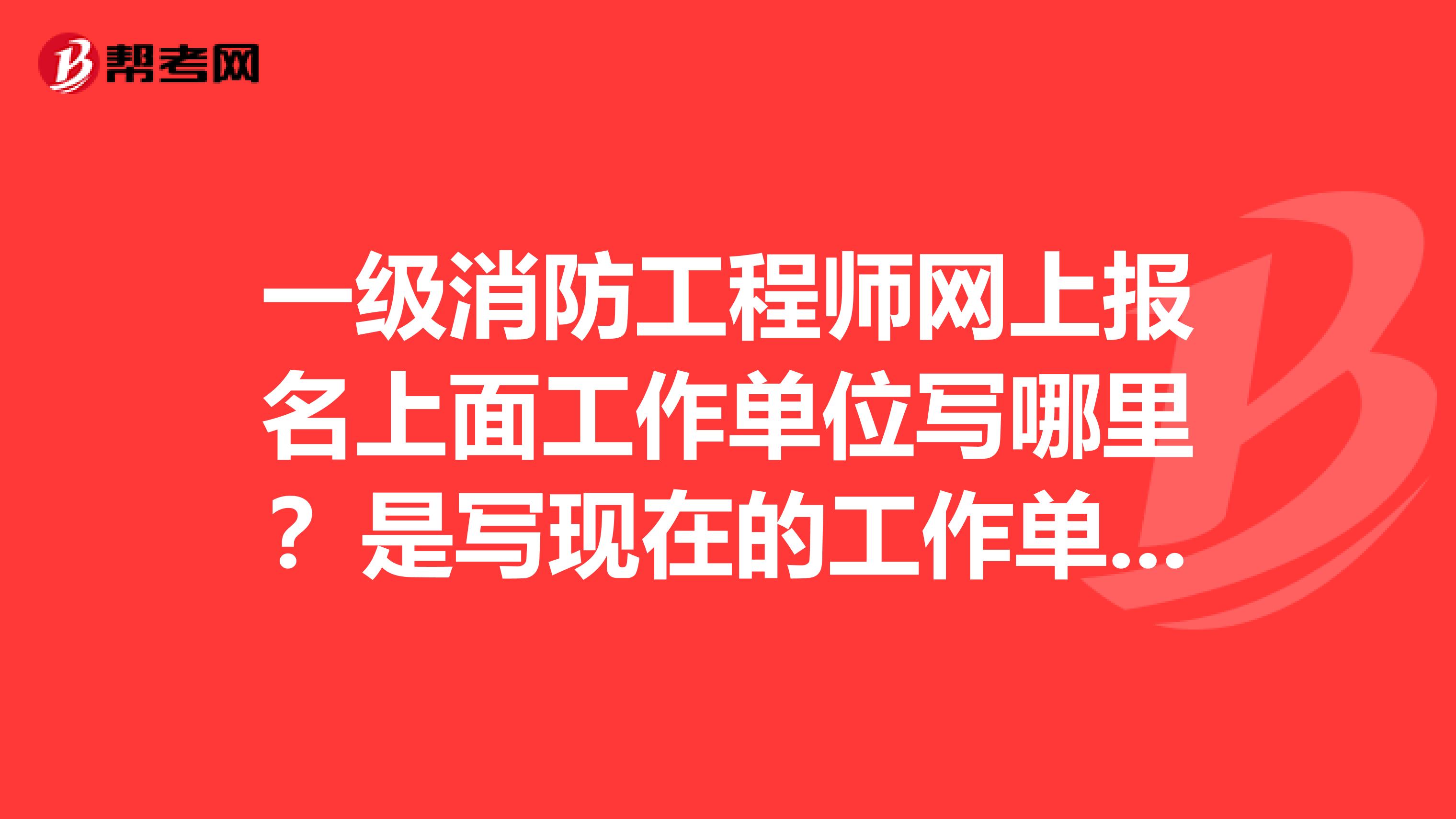 一级消防工程师网上报名上面工作单位写哪里?是写现在的工作单位?