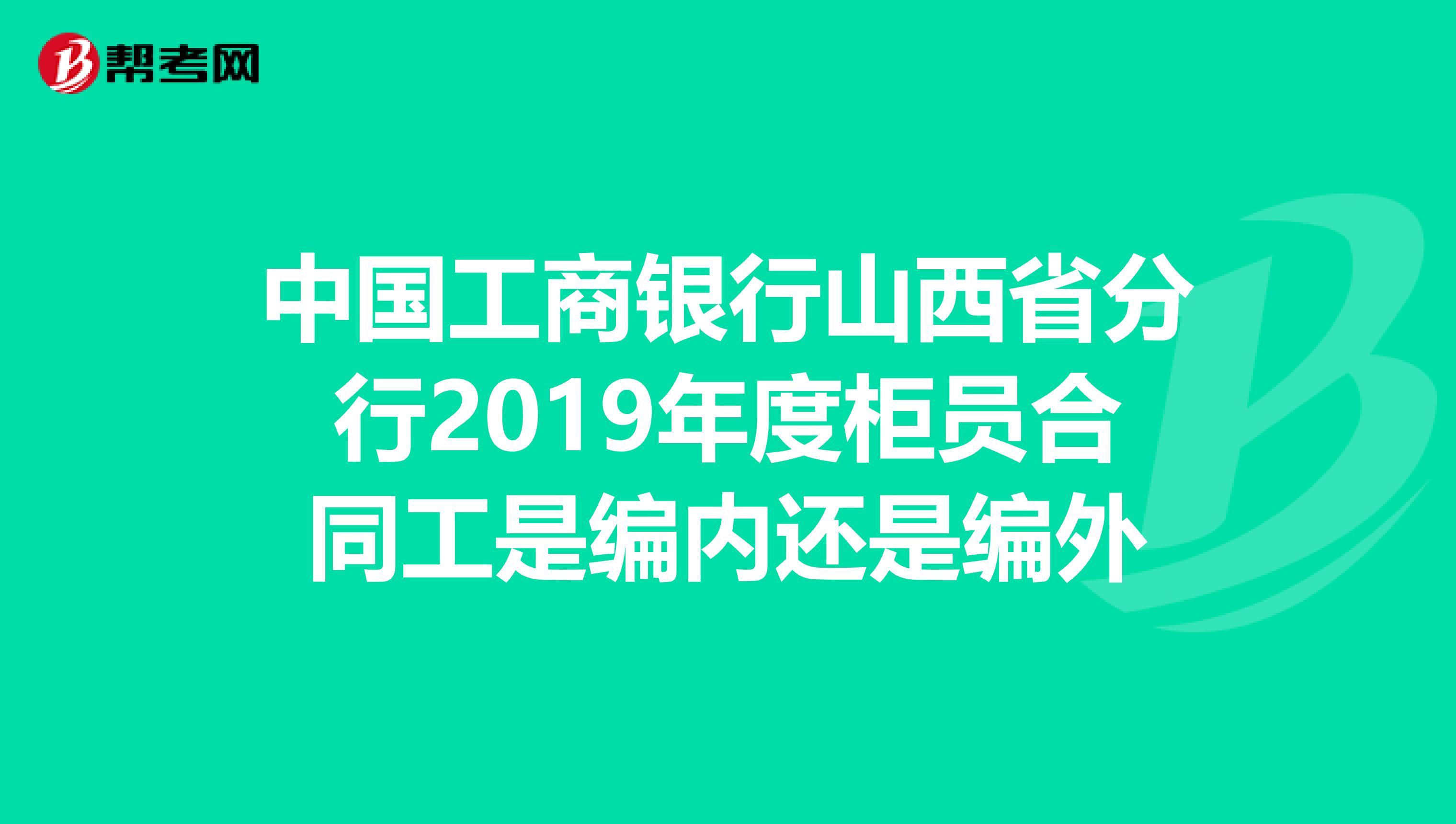 中国工商银行山西省分行2019年度柜员合同工是编内还是编外