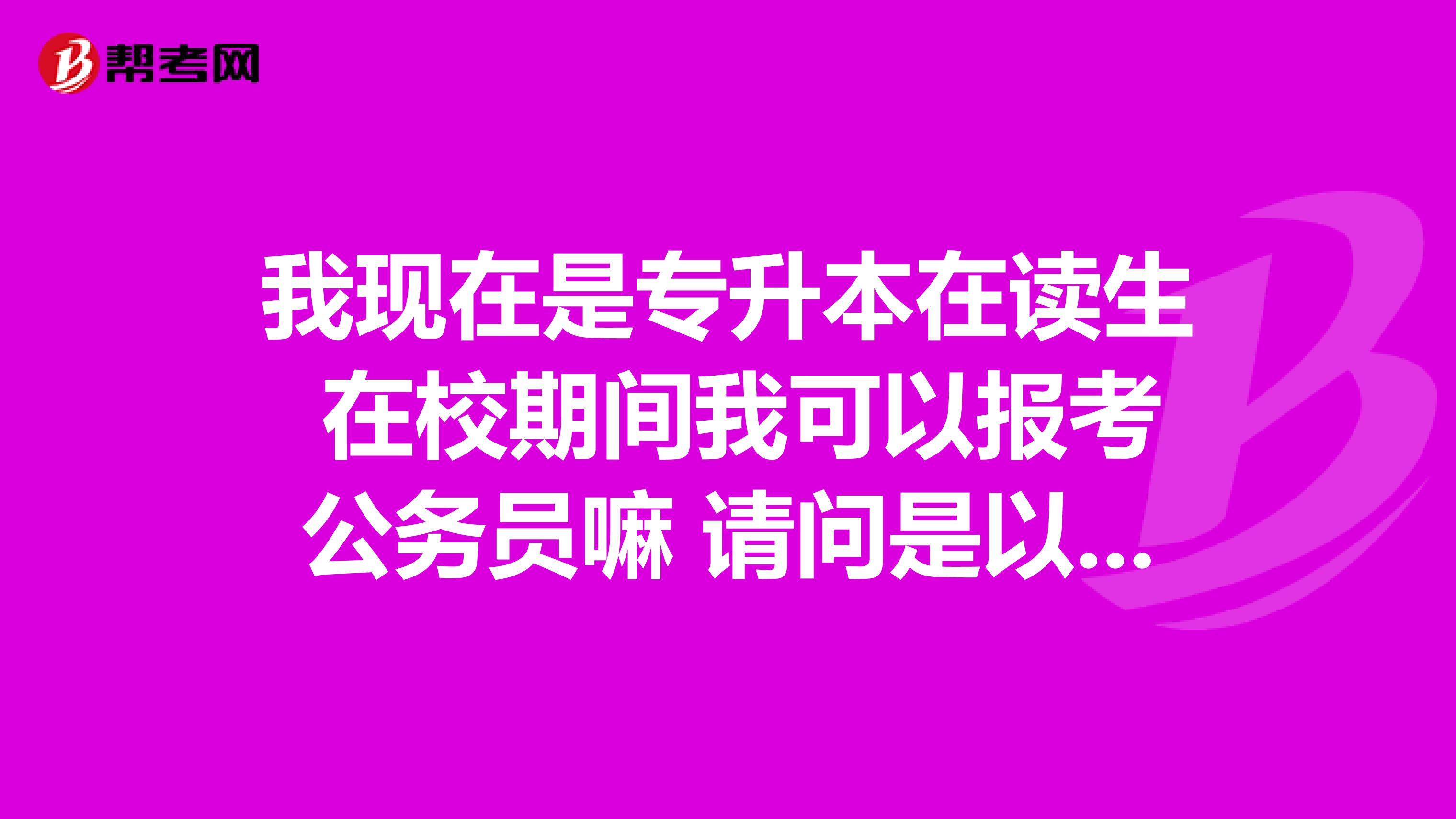 我现在是专升本在读生 在校期间我可以报考公务员嘛 请问是以专科报名还是本科报名？谢谢