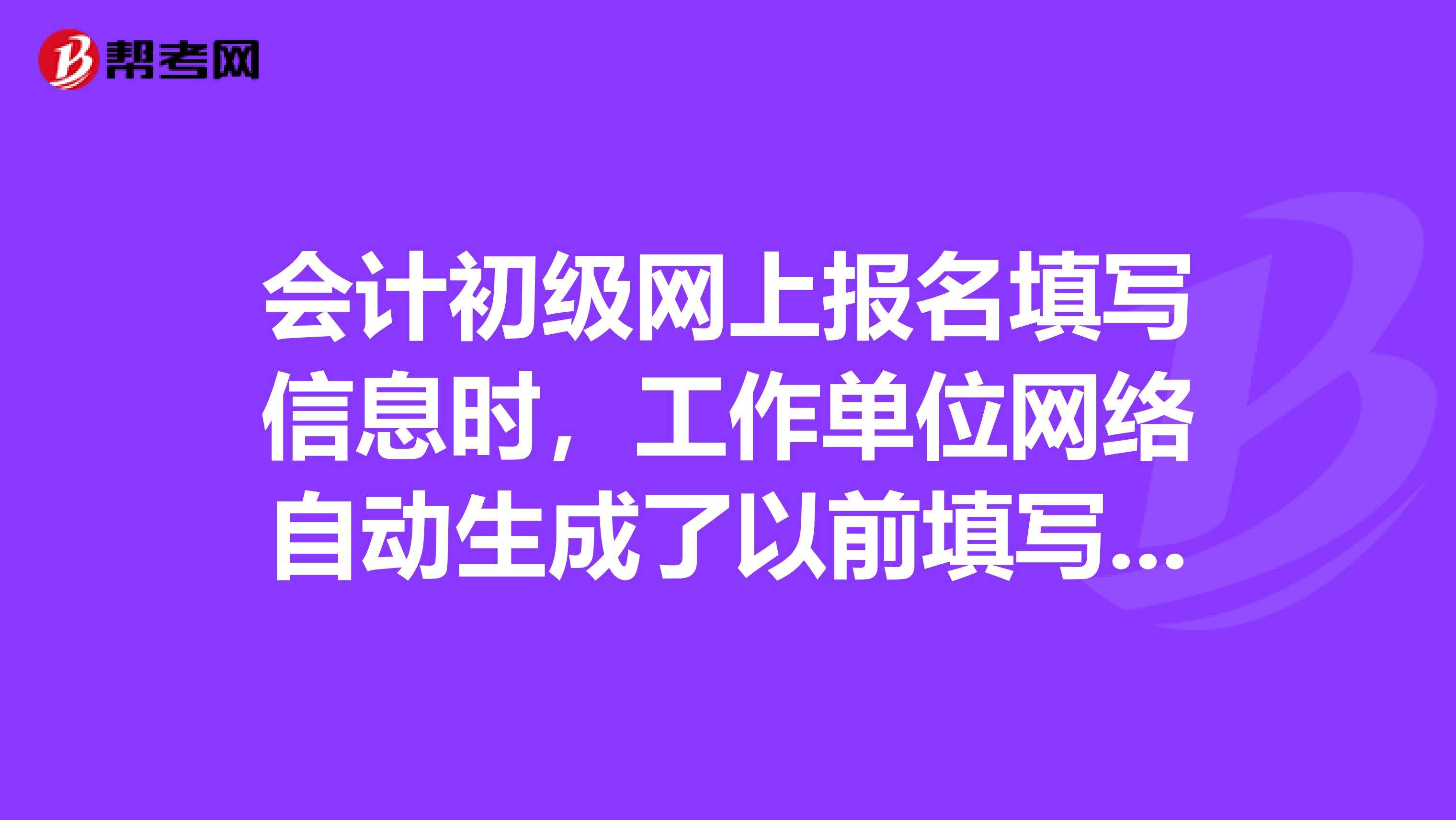 会计初级网上报名填写信息时,工作单位网络自动生成了以前填写的单位。但我换单位了,那栏用重填吗?