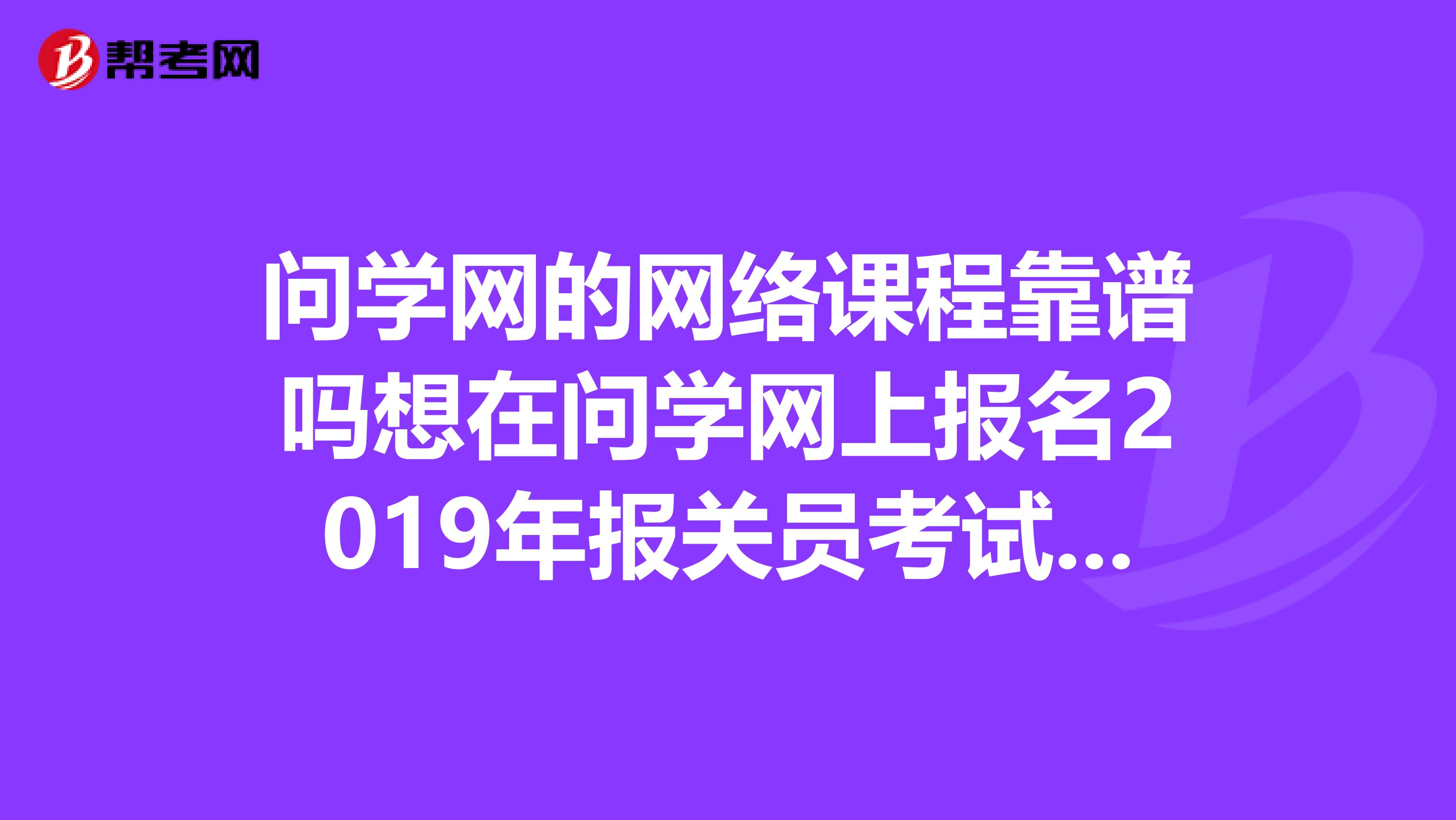问学网的网络课程靠谱吗想在问学网上报名2019年报关员考试谭珍珍老师的网络课程,可又担心被骗