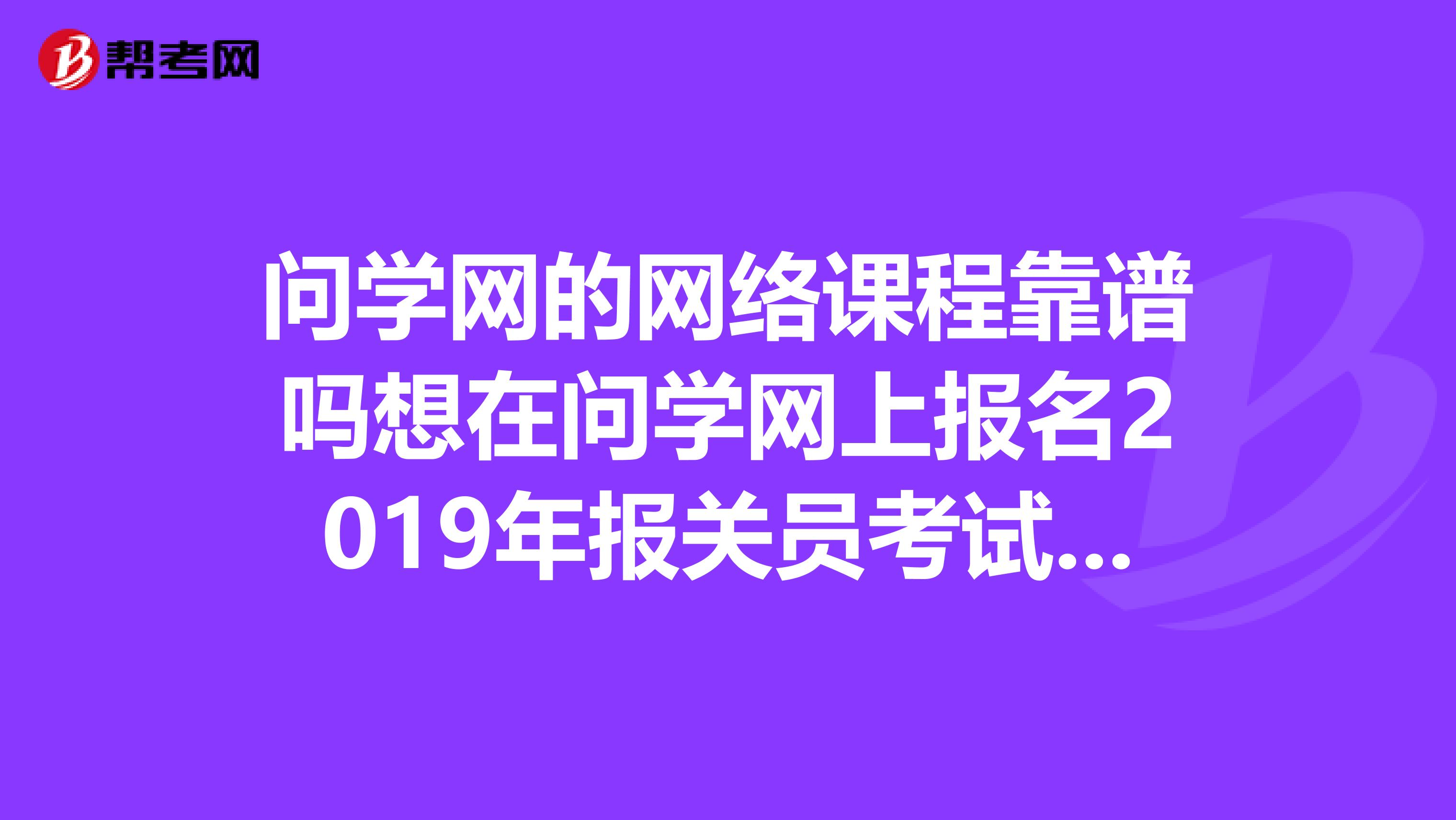 问学网的网络课程靠谱吗想在问学网上报名2019年报关员考试谭珍珍老师的网络课程，可又担心被骗