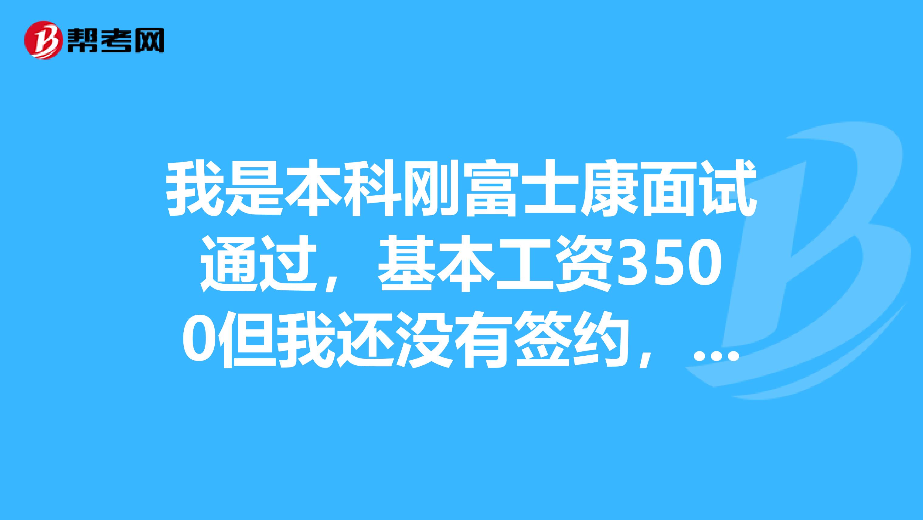我是本科刚富士康面试通过,基本工资3500但我还没有签约,想考虑一下,希望了解的人能给我点建议