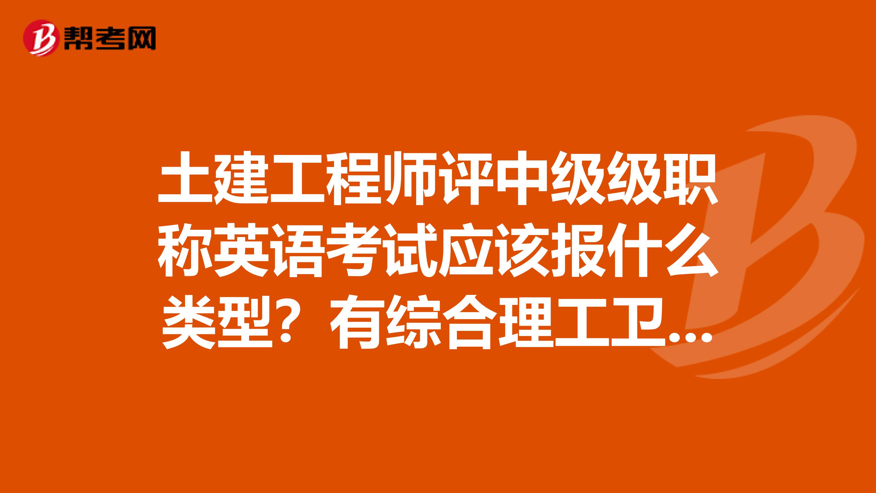 土建工程师评中级级职称英语考试应该报什么类型？有综合理工卫生，A级B级和C级，应该报哪个呀？谢