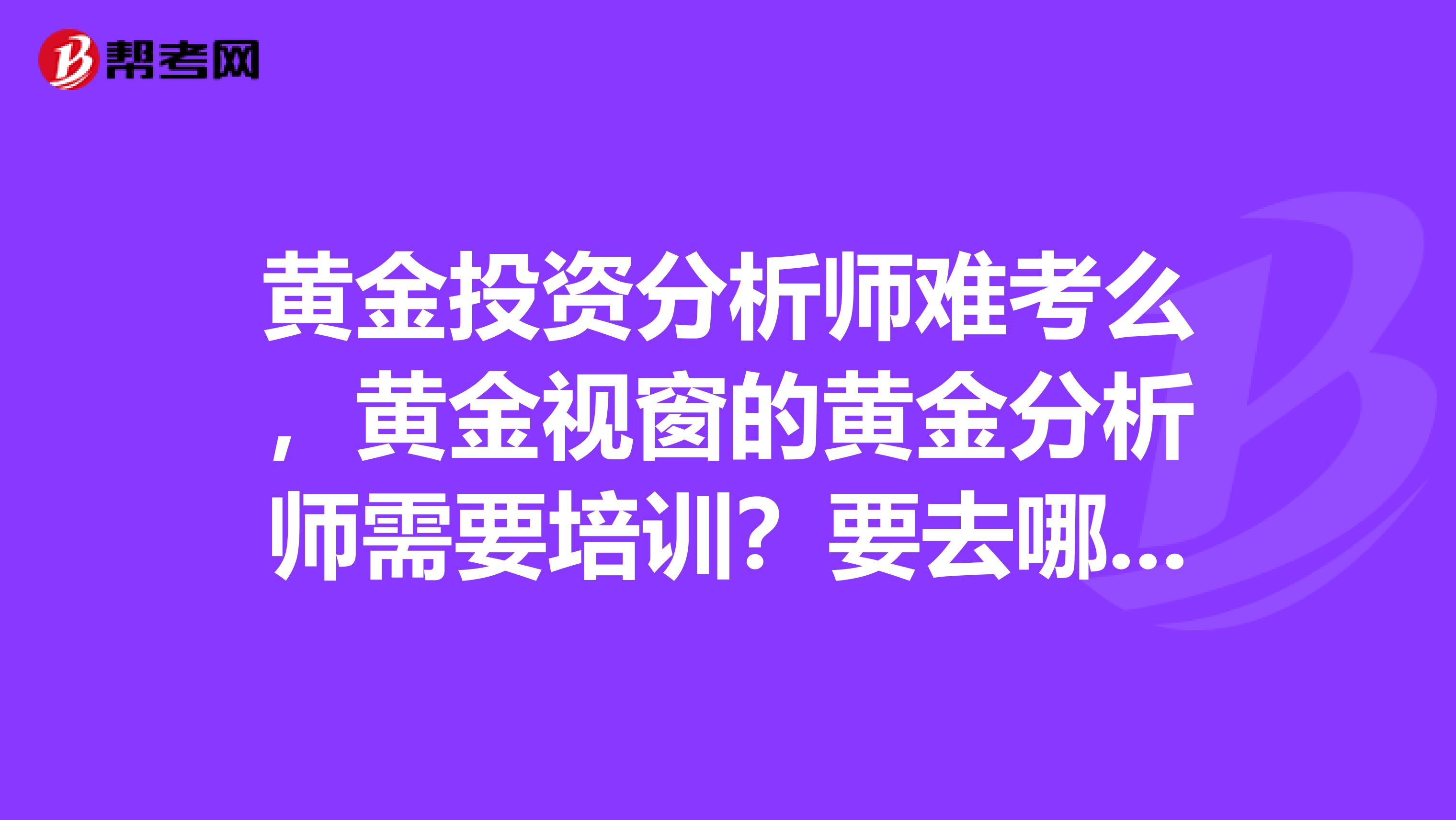 黃金投資分析師難考么，黃金視窗的黃金分析師需要培訓？要去哪里考試。