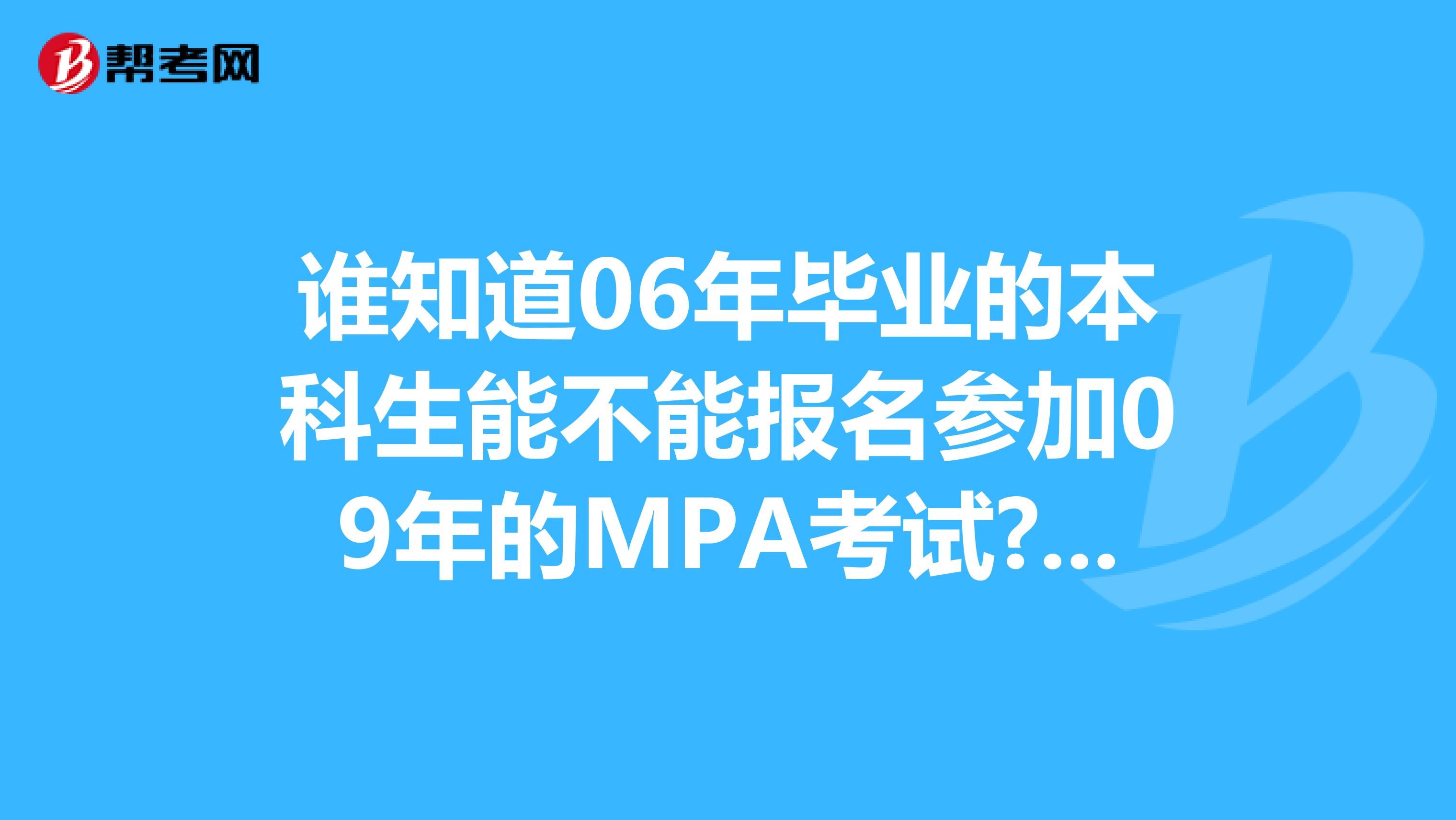 誰(shuí)知道06年畢業(yè)的本科生能不能報(bào)名參加09年的MPA考試?什么時(shí)候報(bào)名，考試時(shí)間大概是什么時(shí)候？