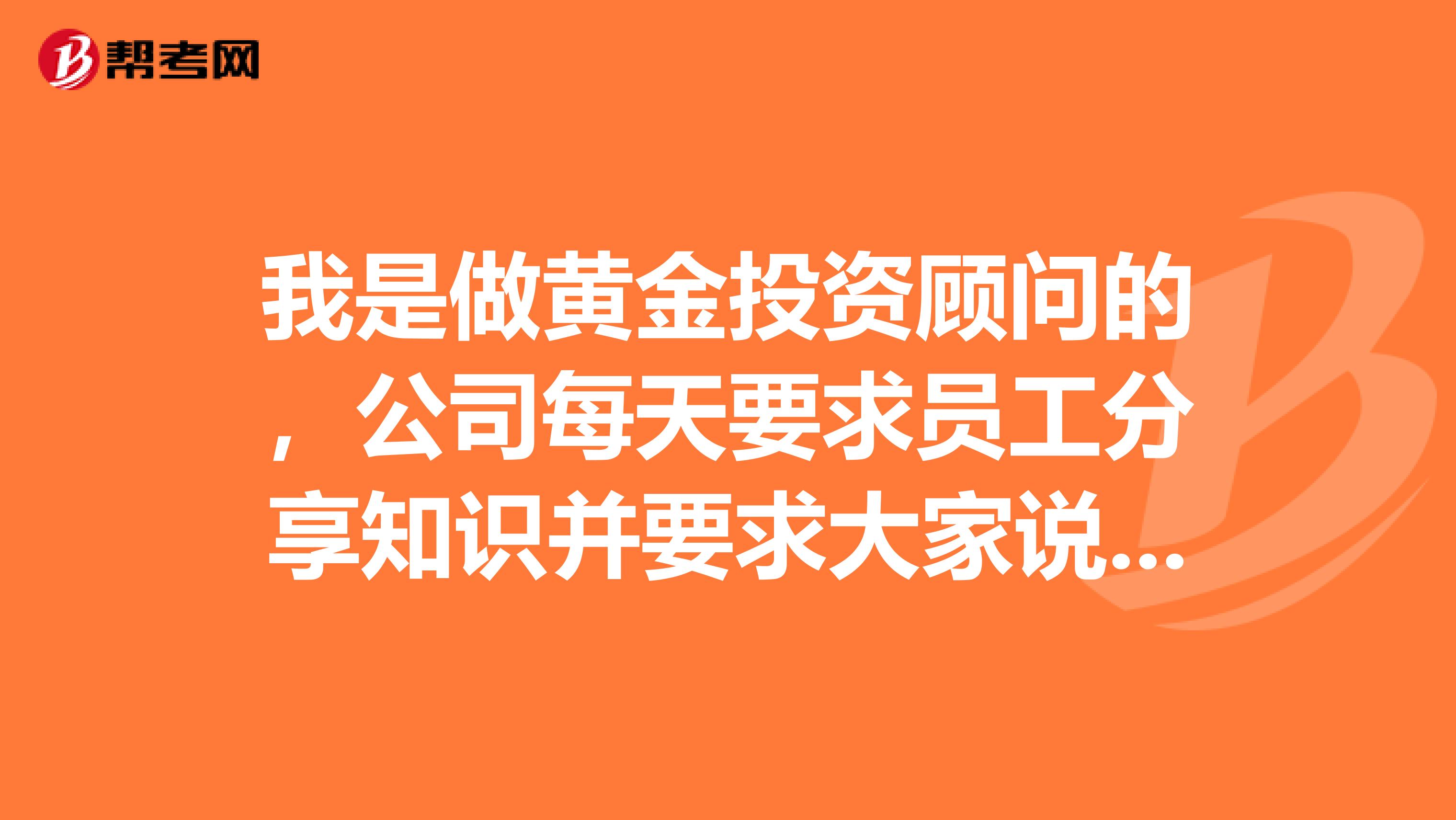 我是做黃金投資顧問的，公司每天要求員工分享知識并要求大家說出來，大家能不能給我說些簡單好理解的，
