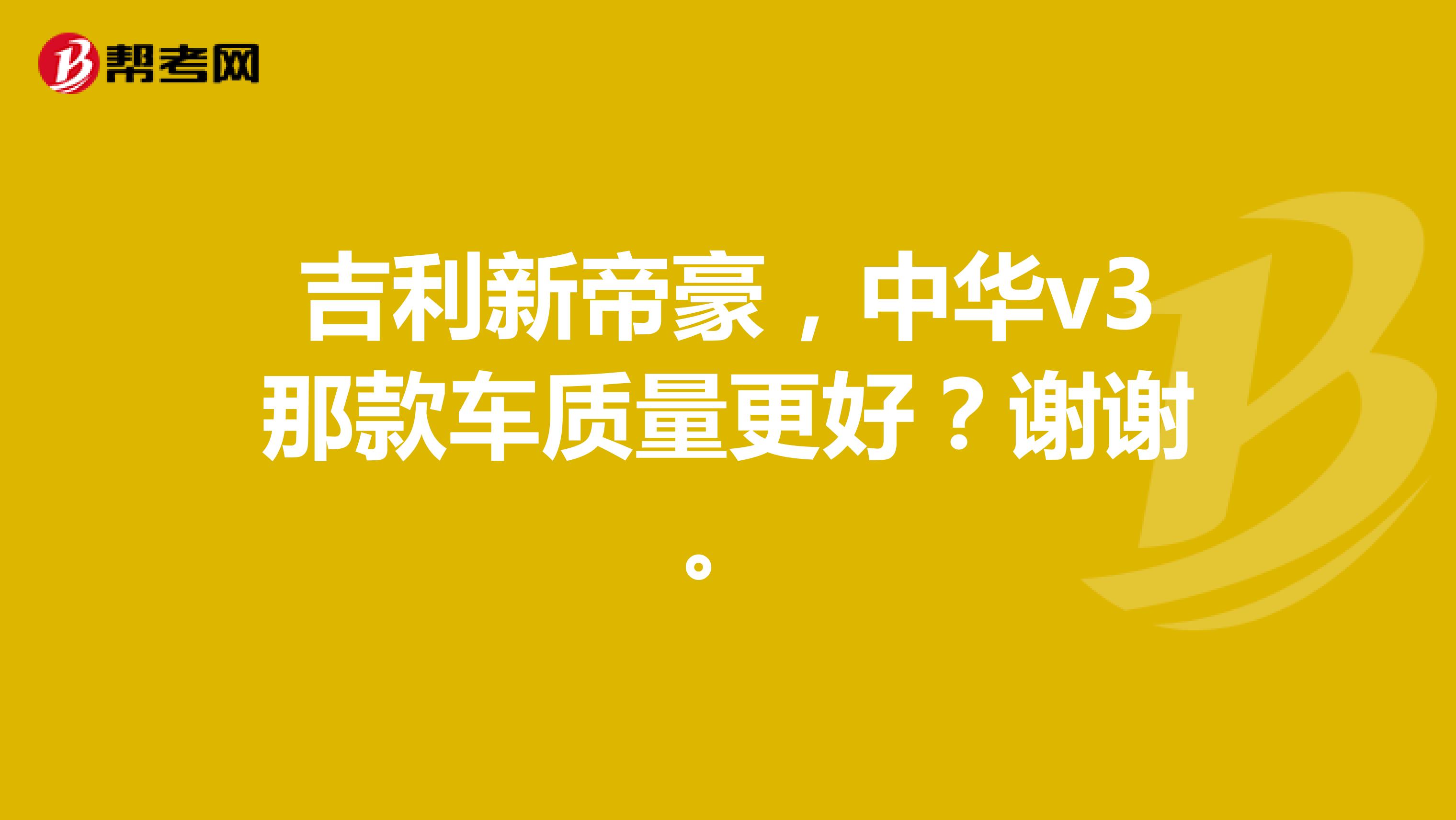 吉利新帝豪，中华v3那款车质量更好？谢谢。