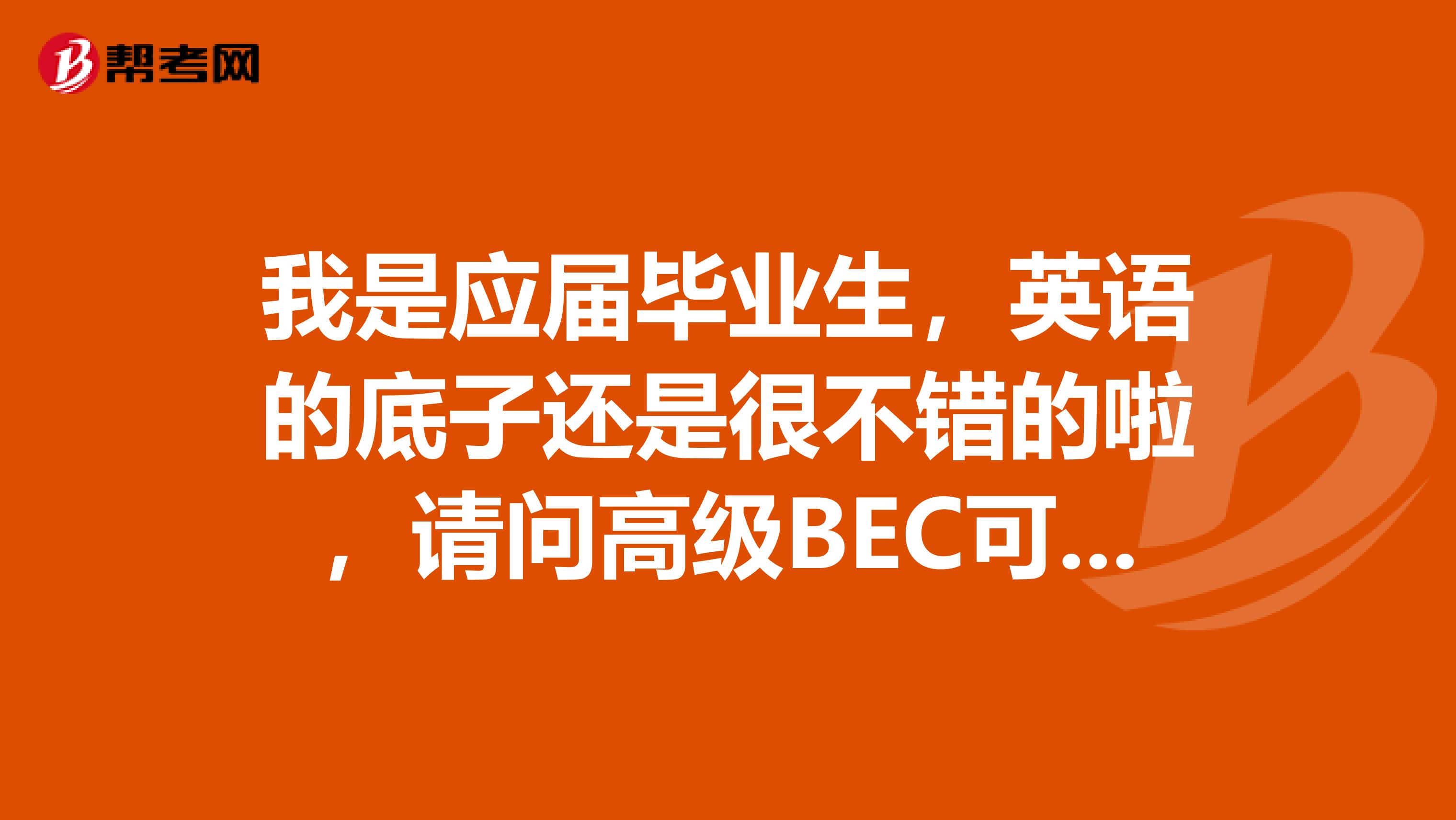 我是应届毕业生,英语的底子还是很不错的啦,请问高级BEC可以考吗?