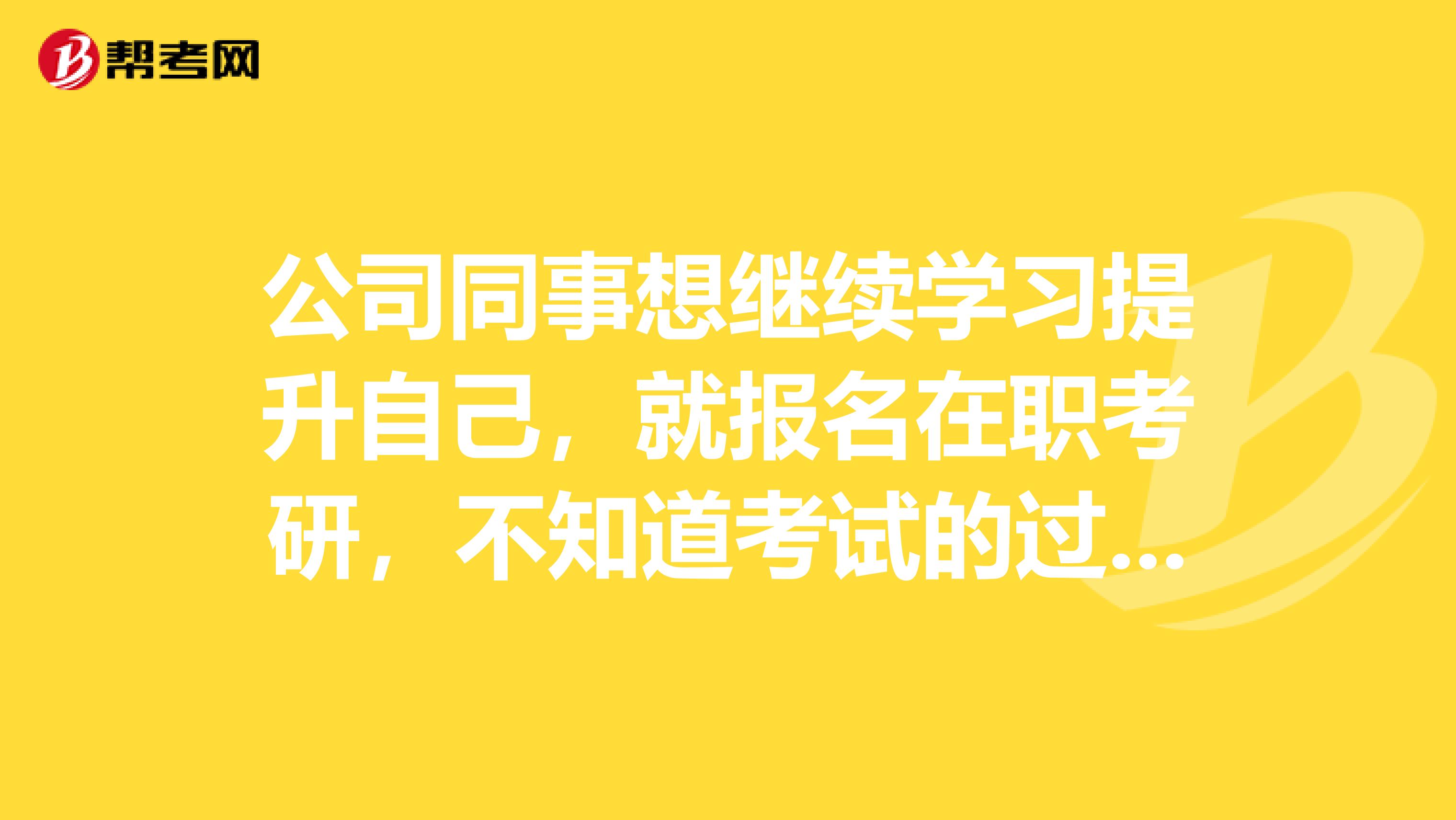 公司同事想继续学习提升自己，就报名在职考研，不知道考试的过程是什么样的，就咨询一下大家