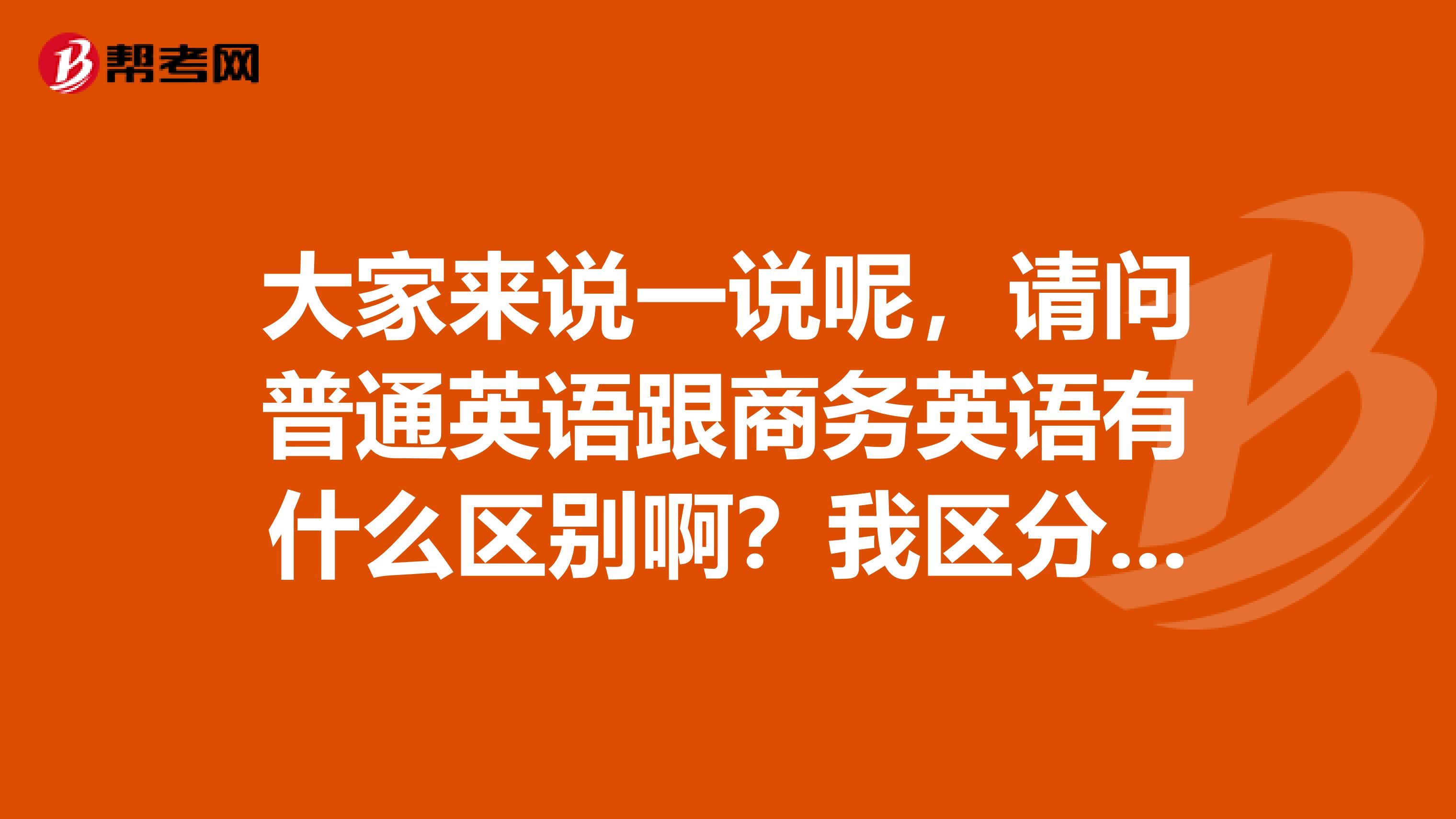 大家来说一说呢,请问普通英语跟商务英语有什么区别啊?我区分的不是很清楚啦