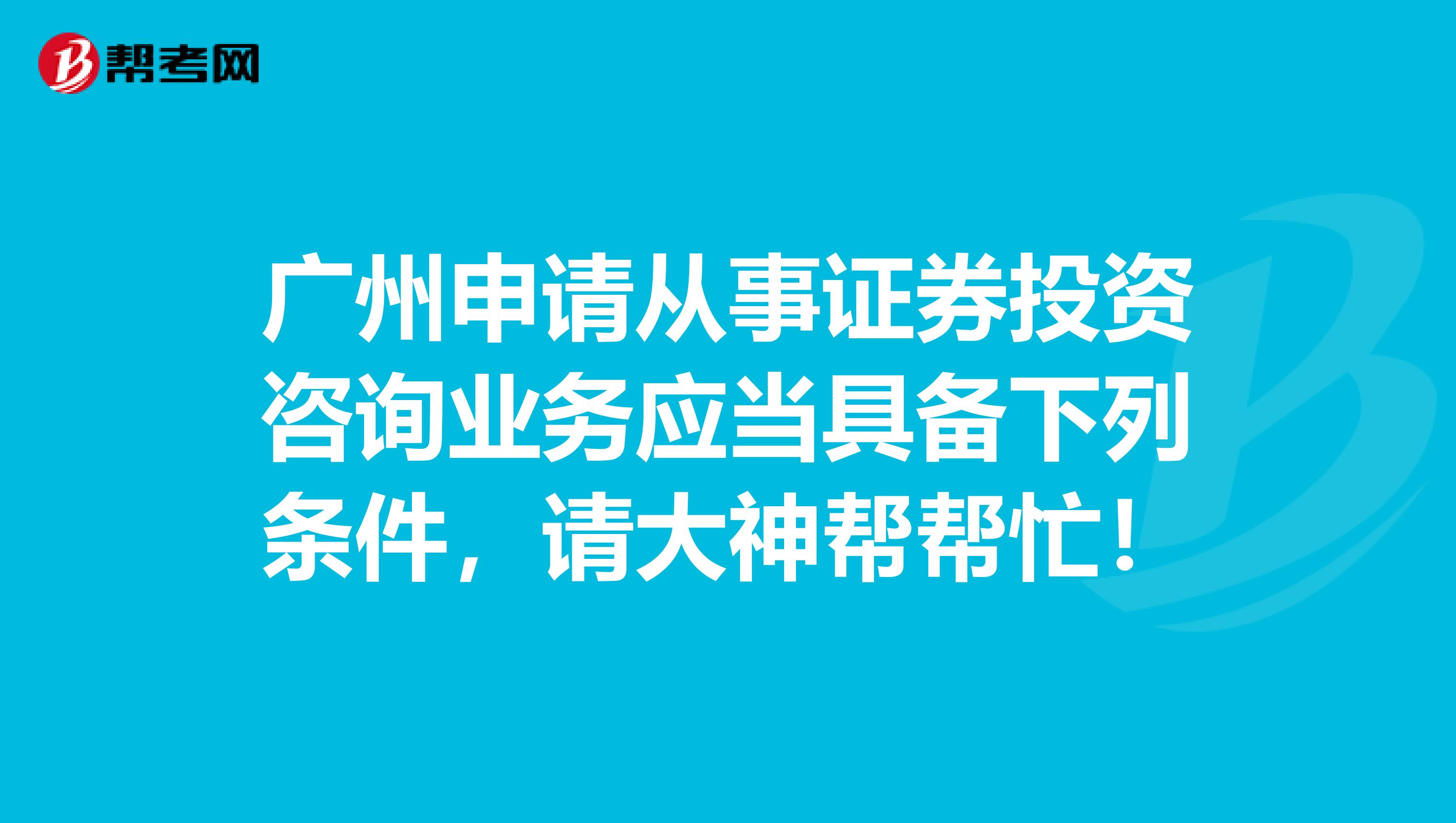 广州申请从事证券投资咨询业务应当具备下列条件,请大神帮帮忙!