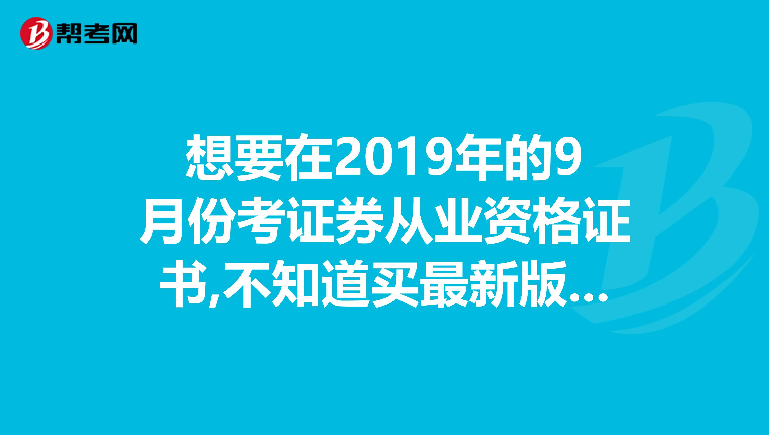 想要在2019年的9月份考證券從業資格證書,不知道買最新版本分哪個版本好,有好