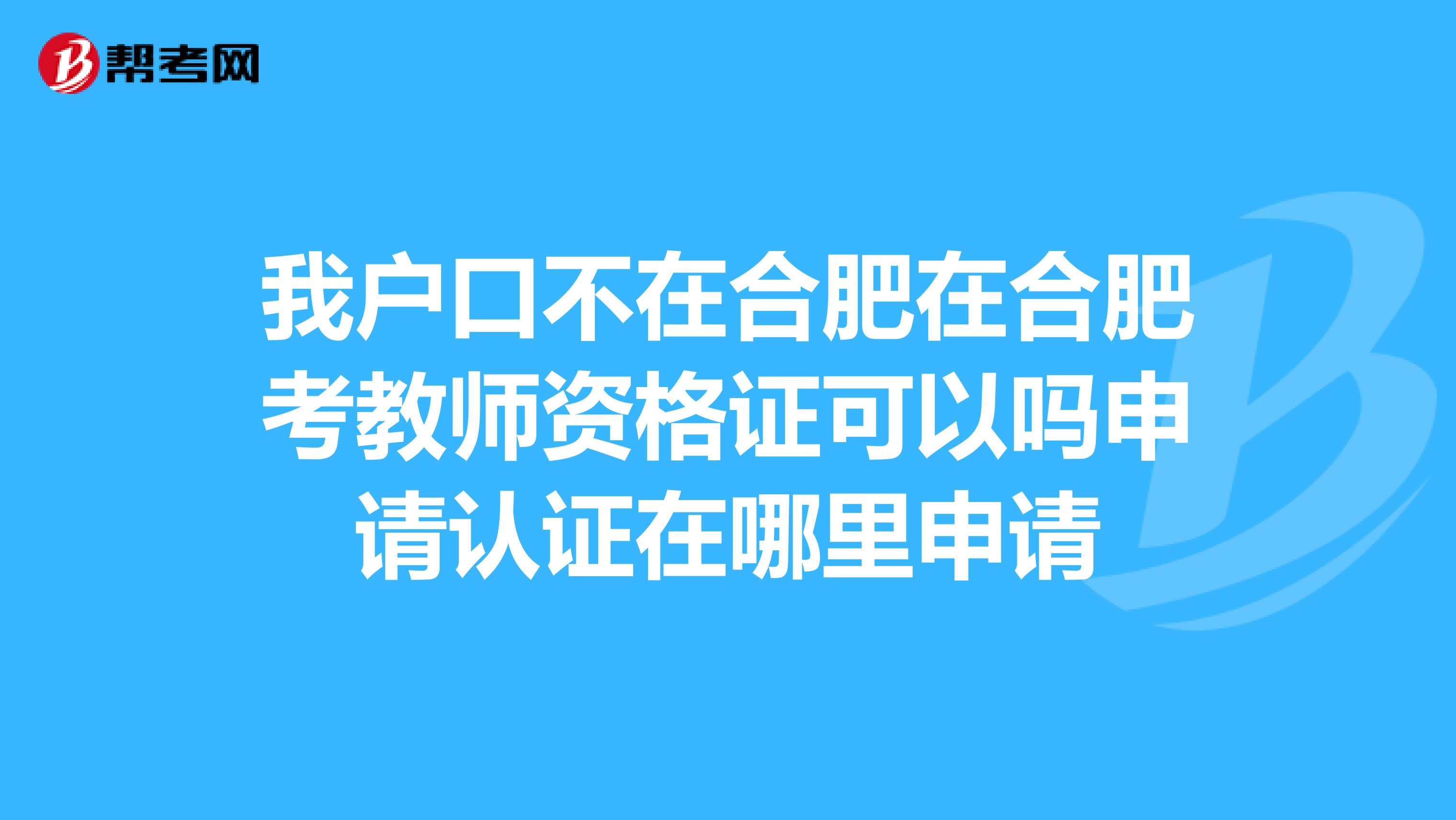 我户口不在合肥在合肥考教师资格证可以吗申请认证在哪里申请