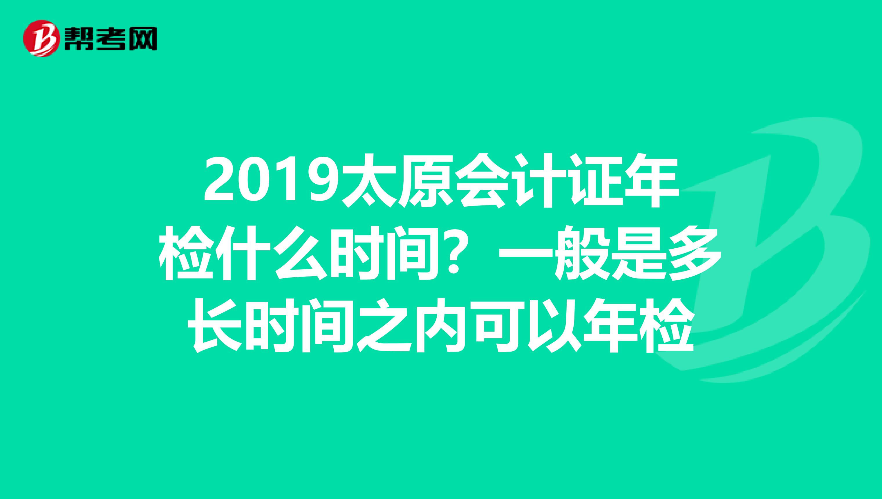2019太原会计证年检什么时间？一般是多长时间之内可以年检