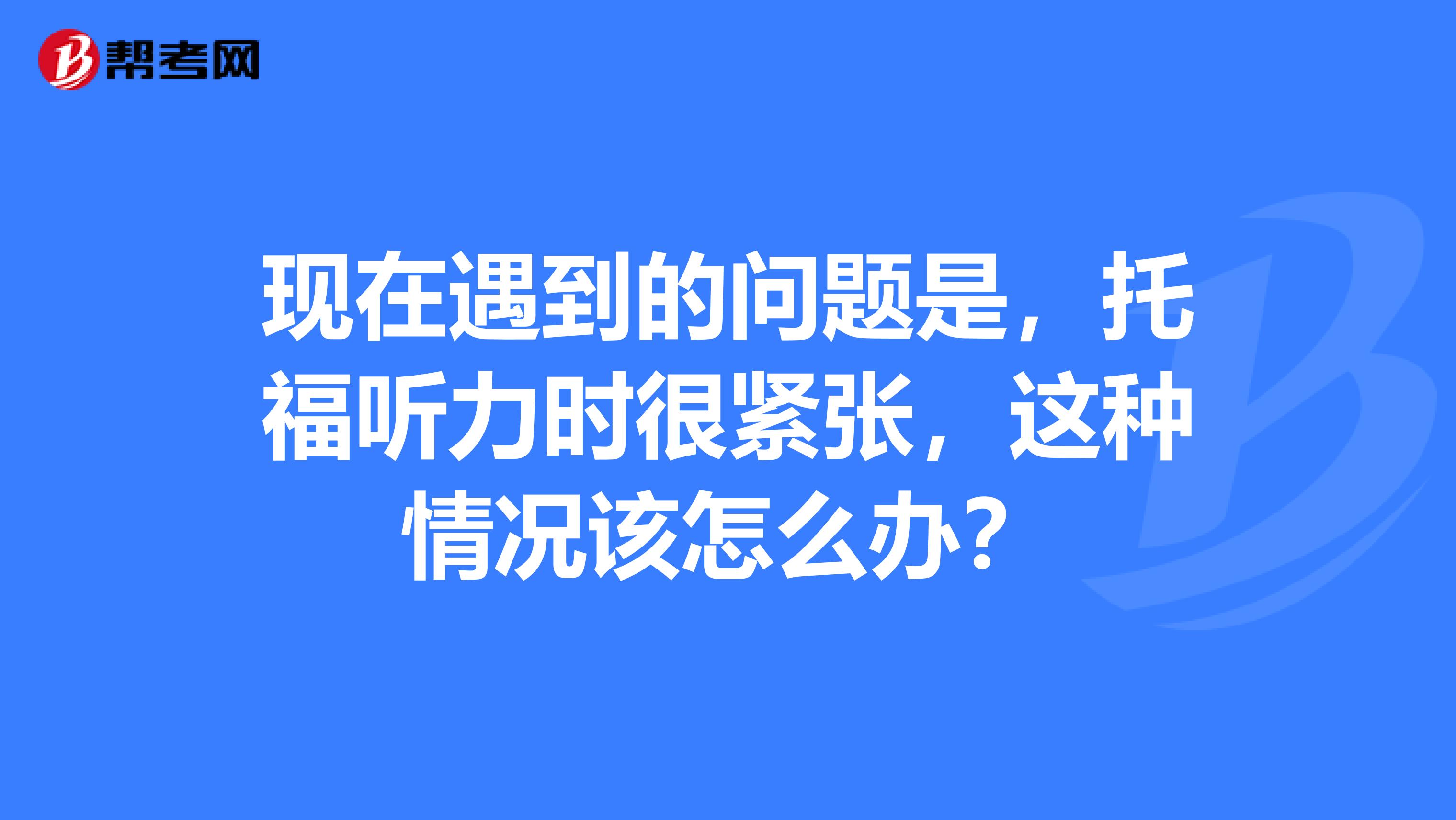 现在遇到的问题是，托福听力时很紧张，这种情况该怎么办？