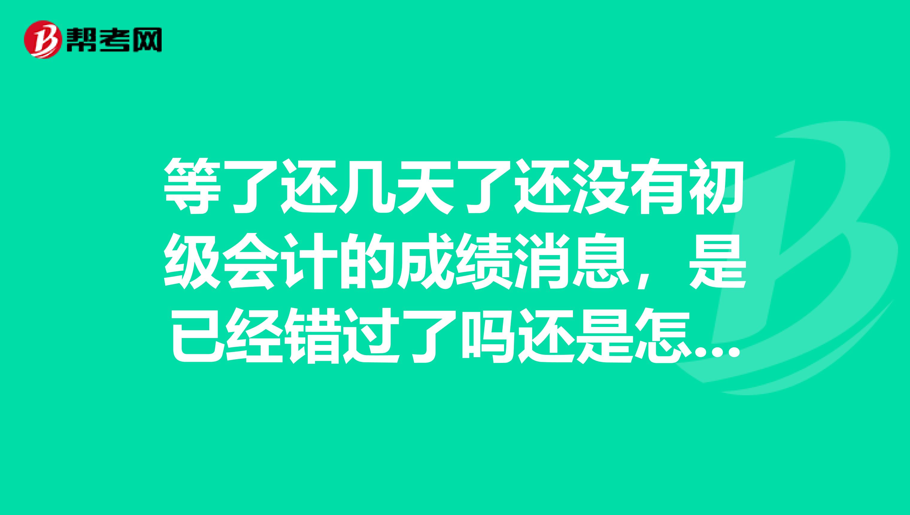 等了還幾天了還沒有初級會計(jì)的成績消息，是已經(jīng)錯過了嗎還是怎么的，誰知道嗎？ 