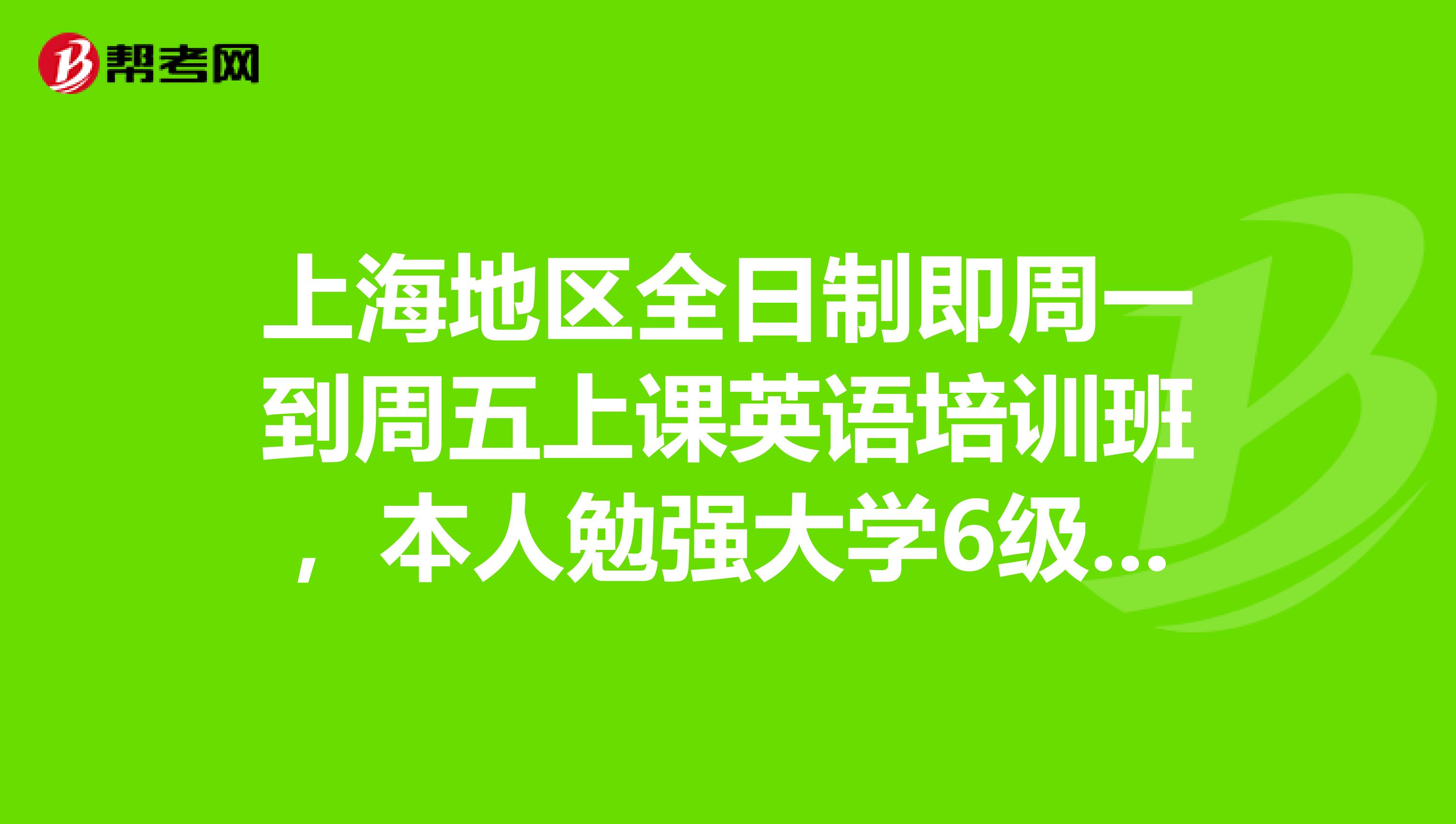 上海地区全日制即周一到周五上课英语培训班，本人勉强大学6级水平。要快