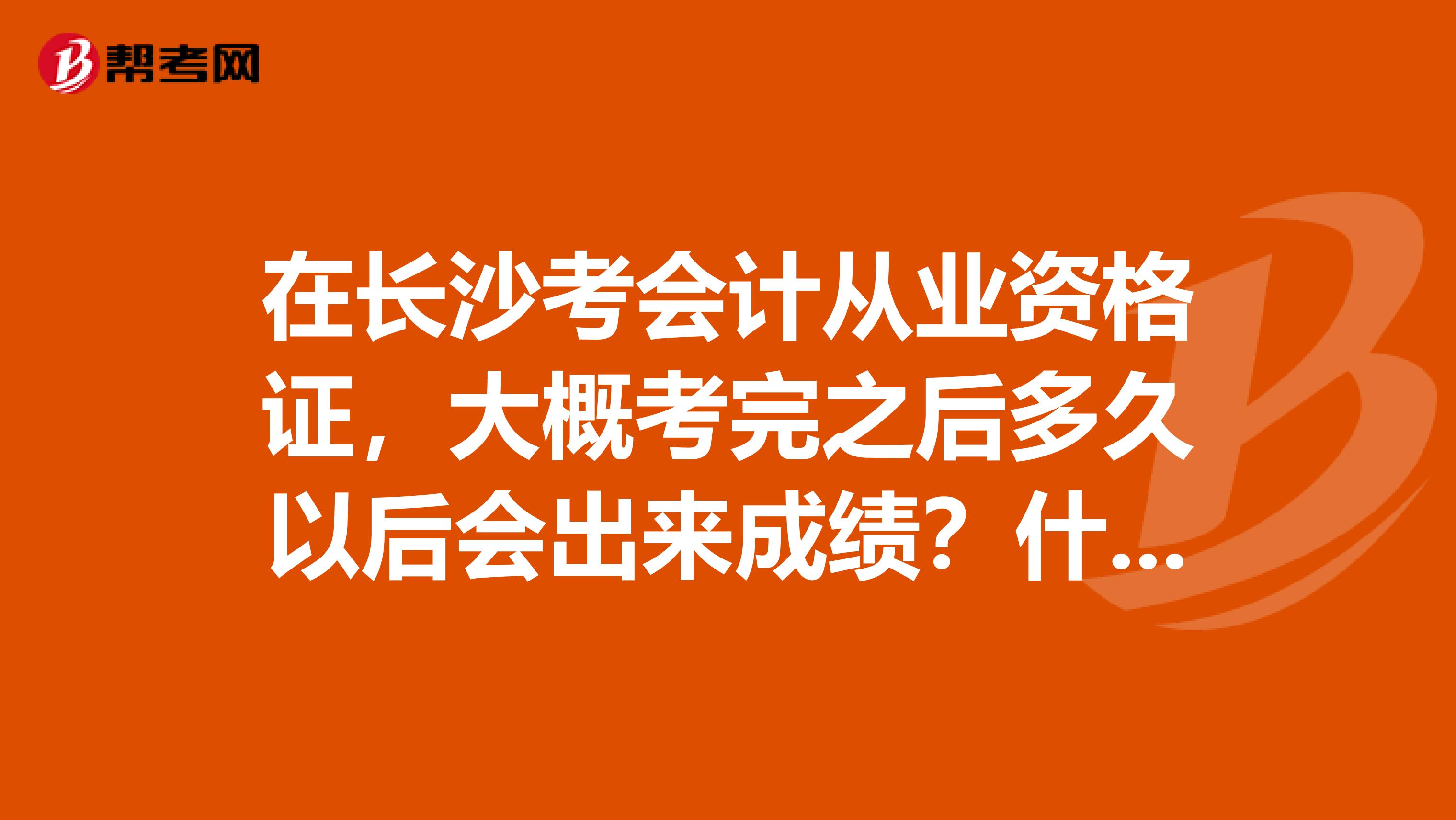 在长沙考会计从业资格证，大概考完之后多久以后会出来成绩？什么时候可以拿到证？