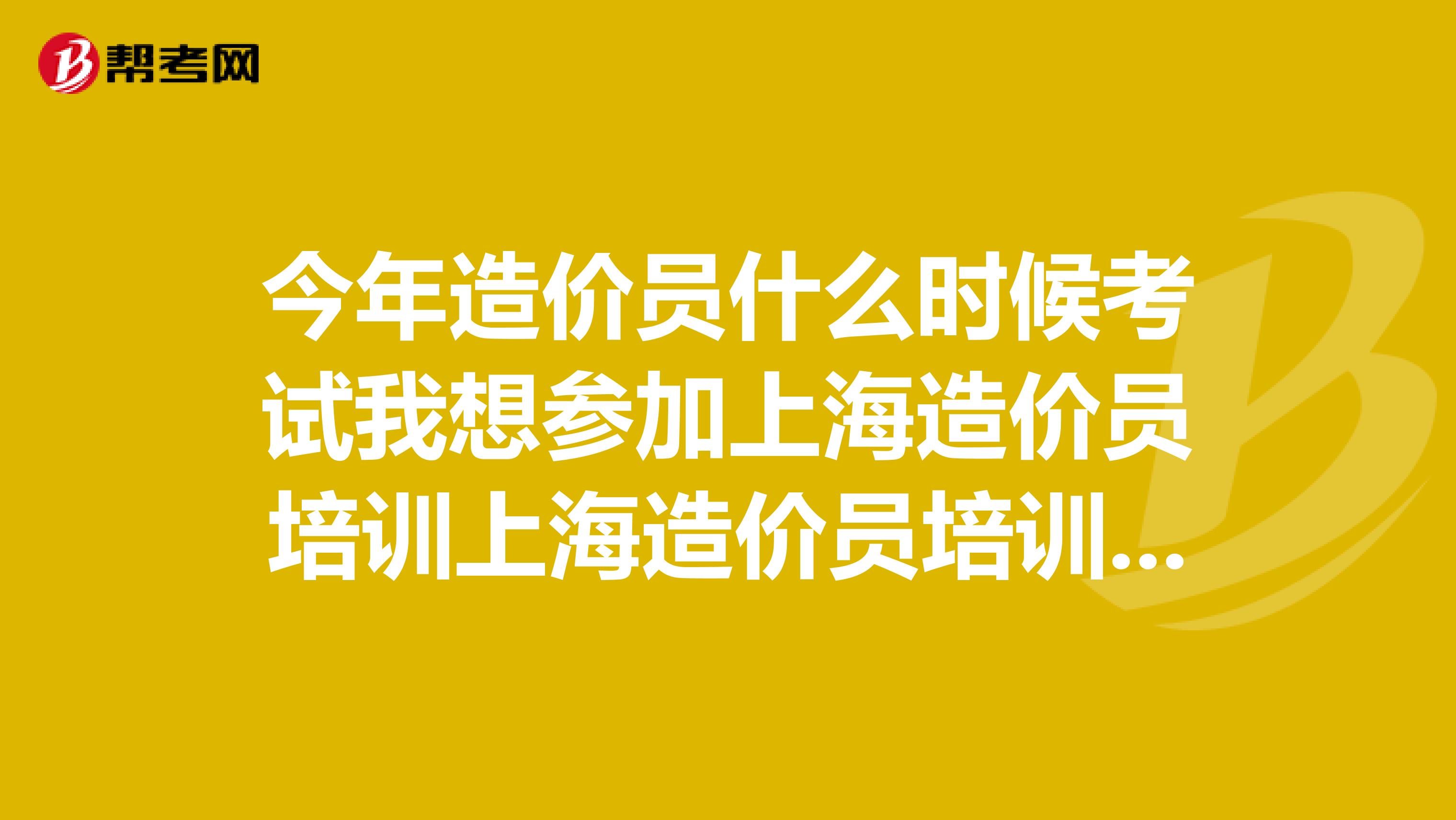 今年造价员什么时候考试我想参加上海造价员培训上海造价员培训机构哪里比较好？