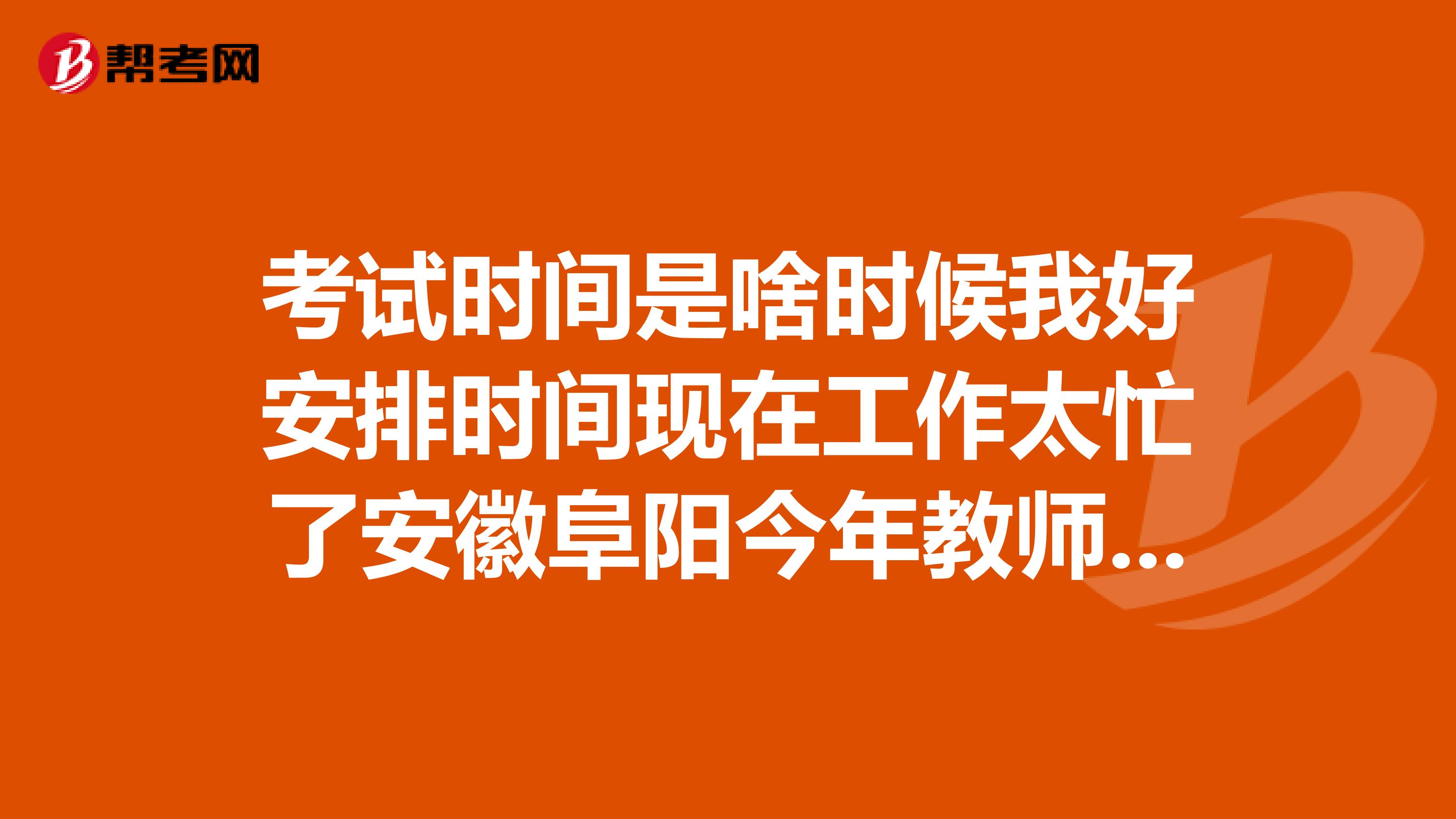 考试时间是啥时候我好安排时间现在工作太忙了安徽阜阳今年教师入编考试报名时间，