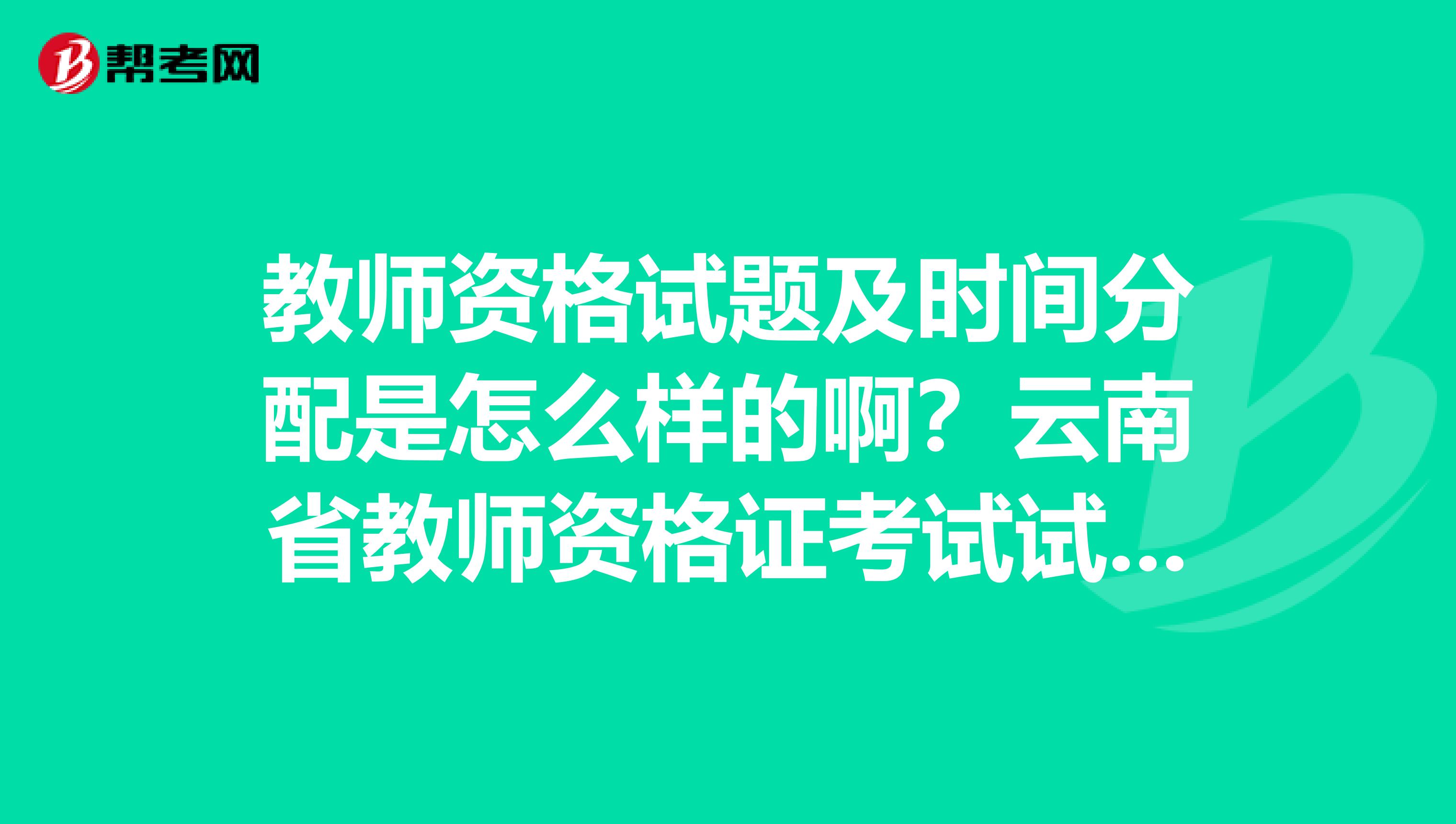 教师资格试题及时间分配是怎么样的啊?云南省教师资格证考试试卷在哪批改