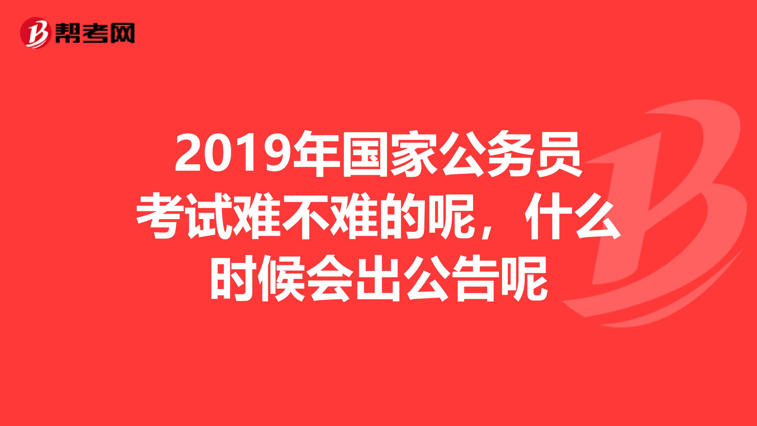 2019年国家公务员考试难不难的呢，什么时候会出公告呢