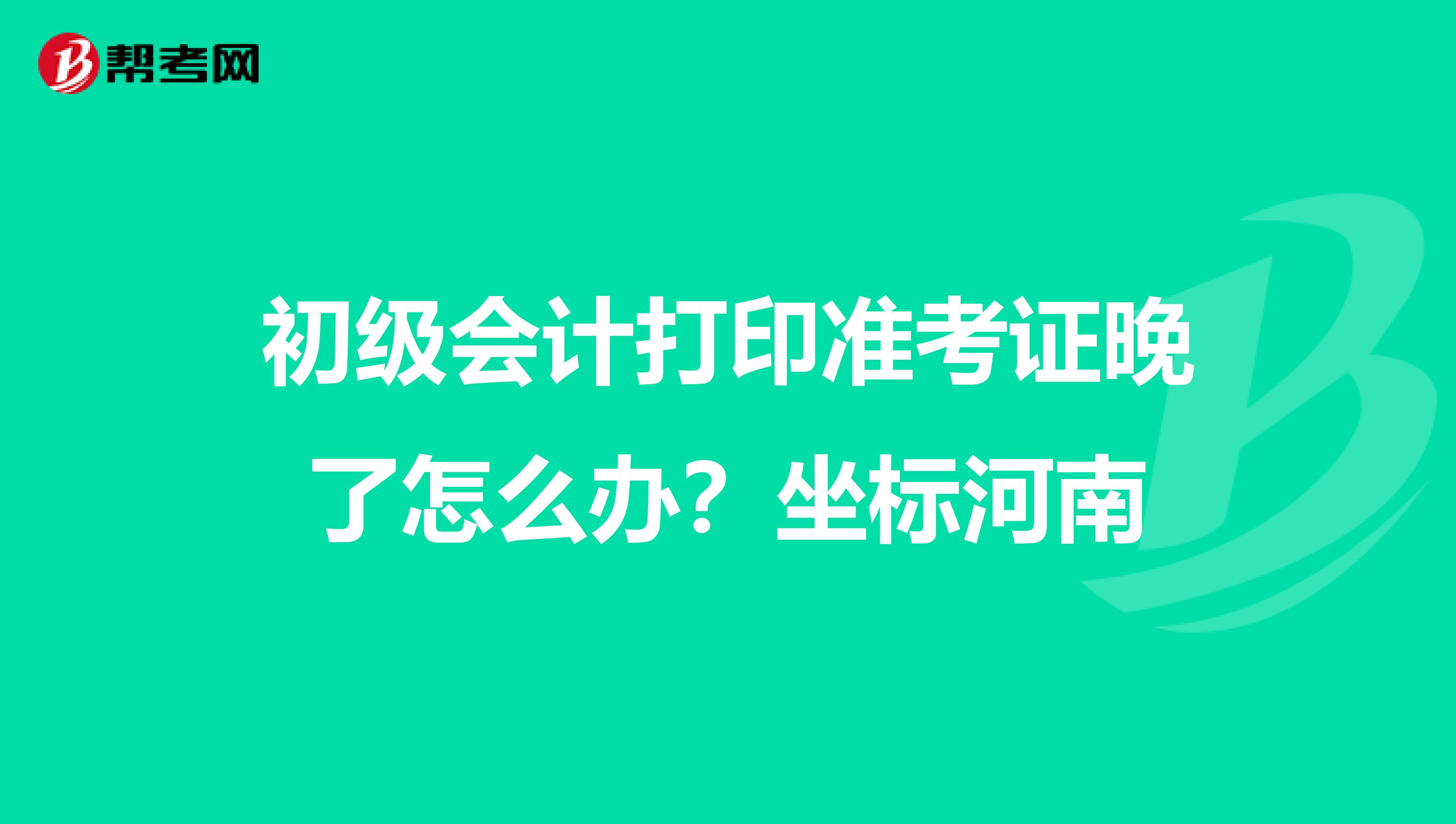 初级会计打印准考证晚了怎么办？坐标河南